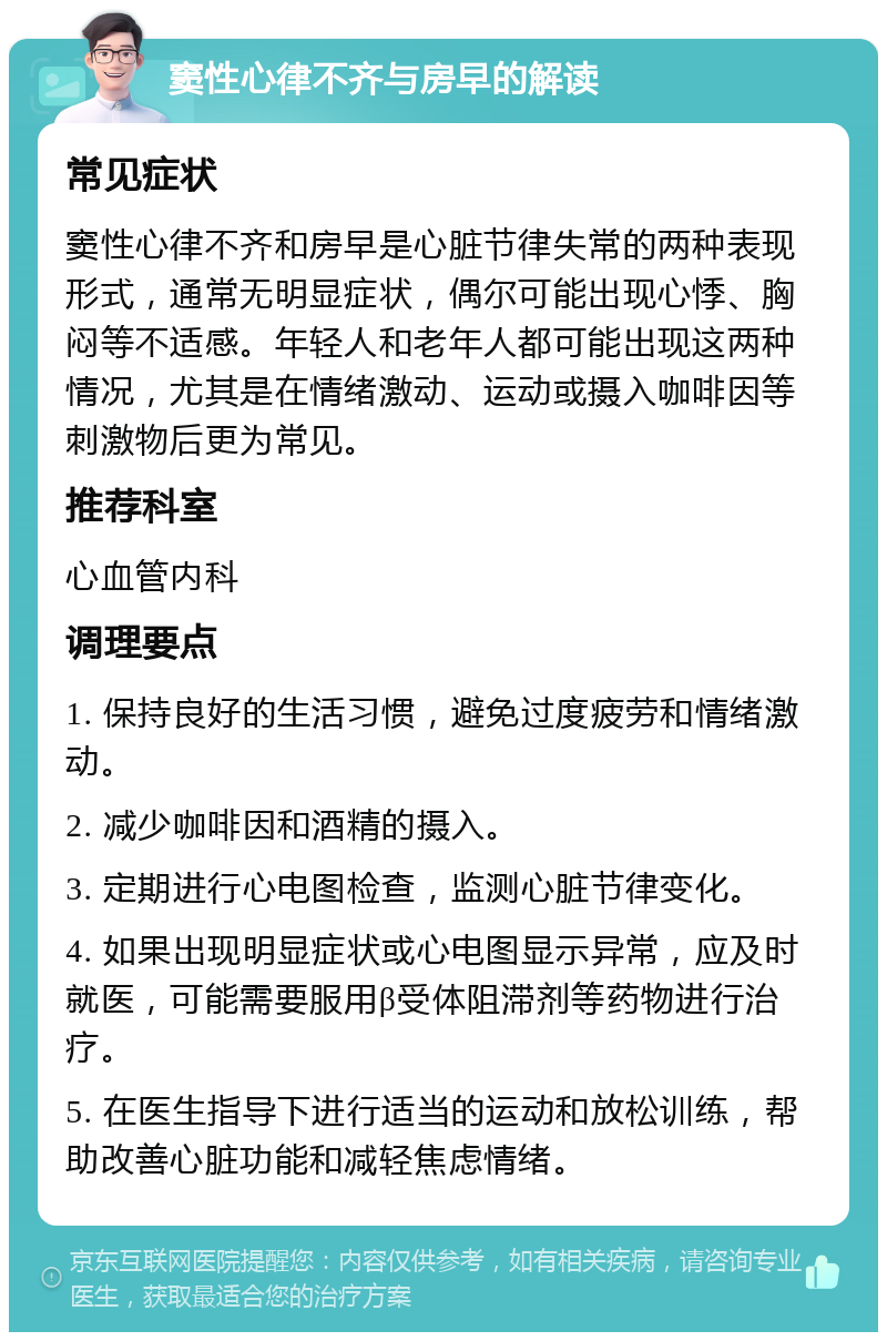 窦性心律不齐与房早的解读 常见症状 窦性心律不齐和房早是心脏节律失常的两种表现形式，通常无明显症状，偶尔可能出现心悸、胸闷等不适感。年轻人和老年人都可能出现这两种情况，尤其是在情绪激动、运动或摄入咖啡因等刺激物后更为常见。 推荐科室 心血管内科 调理要点 1. 保持良好的生活习惯，避免过度疲劳和情绪激动。 2. 减少咖啡因和酒精的摄入。 3. 定期进行心电图检查，监测心脏节律变化。 4. 如果出现明显症状或心电图显示异常，应及时就医，可能需要服用β受体阻滞剂等药物进行治疗。 5. 在医生指导下进行适当的运动和放松训练，帮助改善心脏功能和减轻焦虑情绪。