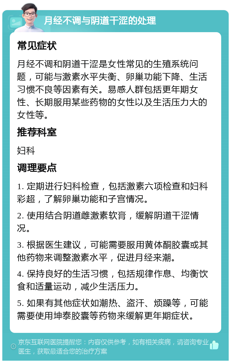 月经不调与阴道干涩的处理 常见症状 月经不调和阴道干涩是女性常见的生殖系统问题，可能与激素水平失衡、卵巢功能下降、生活习惯不良等因素有关。易感人群包括更年期女性、长期服用某些药物的女性以及生活压力大的女性等。 推荐科室 妇科 调理要点 1. 定期进行妇科检查，包括激素六项检查和妇科彩超，了解卵巢功能和子宫情况。 2. 使用结合阴道雌激素软膏，缓解阴道干涩情况。 3. 根据医生建议，可能需要服用黄体酮胶囊或其他药物来调整激素水平，促进月经来潮。 4. 保持良好的生活习惯，包括规律作息、均衡饮食和适量运动，减少生活压力。 5. 如果有其他症状如潮热、盗汗、烦躁等，可能需要使用坤泰胶囊等药物来缓解更年期症状。