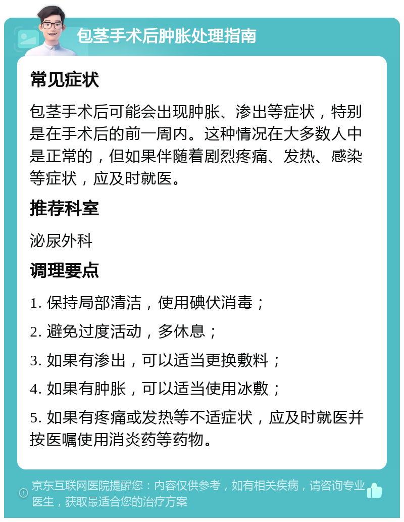 包茎手术后肿胀处理指南 常见症状 包茎手术后可能会出现肿胀、渗出等症状，特别是在手术后的前一周内。这种情况在大多数人中是正常的，但如果伴随着剧烈疼痛、发热、感染等症状，应及时就医。 推荐科室 泌尿外科 调理要点 1. 保持局部清洁，使用碘伏消毒； 2. 避免过度活动，多休息； 3. 如果有渗出，可以适当更换敷料； 4. 如果有肿胀，可以适当使用冰敷； 5. 如果有疼痛或发热等不适症状，应及时就医并按医嘱使用消炎药等药物。