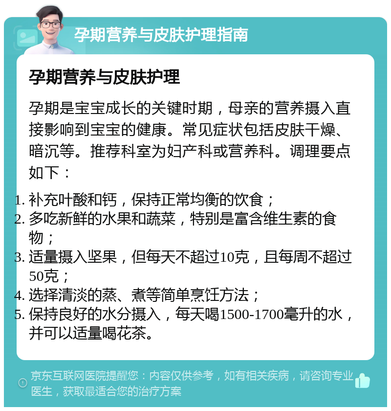 孕期营养与皮肤护理指南 孕期营养与皮肤护理 孕期是宝宝成长的关键时期，母亲的营养摄入直接影响到宝宝的健康。常见症状包括皮肤干燥、暗沉等。推荐科室为妇产科或营养科。调理要点如下： 补充叶酸和钙，保持正常均衡的饮食； 多吃新鲜的水果和蔬菜，特别是富含维生素的食物； 适量摄入坚果，但每天不超过10克，且每周不超过50克； 选择清淡的蒸、煮等简单烹饪方法； 保持良好的水分摄入，每天喝1500-1700毫升的水，并可以适量喝花茶。