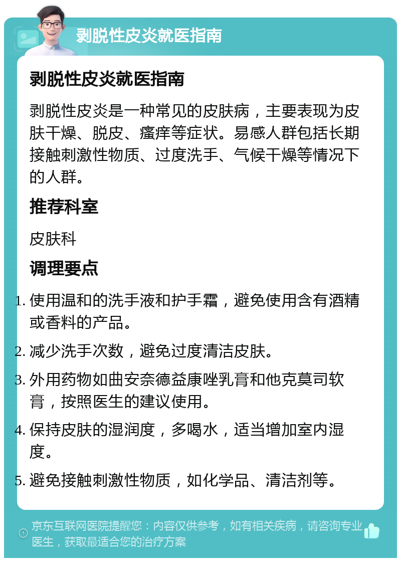 剥脱性皮炎就医指南 剥脱性皮炎就医指南 剥脱性皮炎是一种常见的皮肤病，主要表现为皮肤干燥、脱皮、瘙痒等症状。易感人群包括长期接触刺激性物质、过度洗手、气候干燥等情况下的人群。 推荐科室 皮肤科 调理要点 使用温和的洗手液和护手霜，避免使用含有酒精或香料的产品。 减少洗手次数，避免过度清洁皮肤。 外用药物如曲安奈德益康唑乳膏和他克莫司软膏，按照医生的建议使用。 保持皮肤的湿润度，多喝水，适当增加室内湿度。 避免接触刺激性物质，如化学品、清洁剂等。