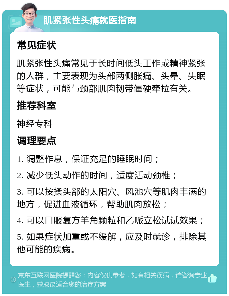 肌紧张性头痛就医指南 常见症状 肌紧张性头痛常见于长时间低头工作或精神紧张的人群，主要表现为头部两侧胀痛、头晕、失眠等症状，可能与颈部肌肉韧带僵硬牵拉有关。 推荐科室 神经专科 调理要点 1. 调整作息，保证充足的睡眠时间； 2. 减少低头动作的时间，适度活动颈椎； 3. 可以按揉头部的太阳穴、风池穴等肌肉丰满的地方，促进血液循环，帮助肌肉放松； 4. 可以口服复方羊角颗粒和乙哌立松试试效果； 5. 如果症状加重或不缓解，应及时就诊，排除其他可能的疾病。