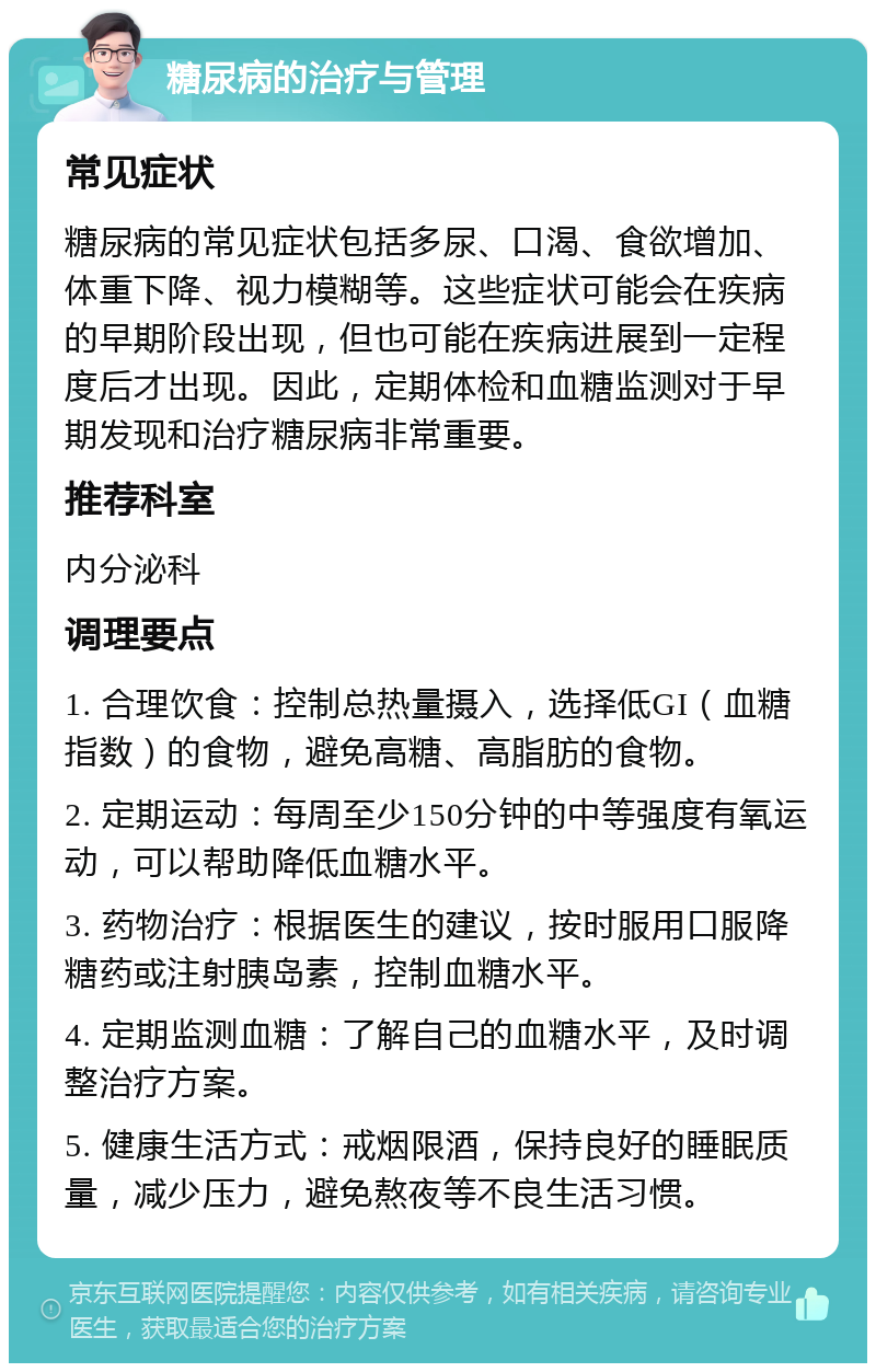 糖尿病的治疗与管理 常见症状 糖尿病的常见症状包括多尿、口渴、食欲增加、体重下降、视力模糊等。这些症状可能会在疾病的早期阶段出现，但也可能在疾病进展到一定程度后才出现。因此，定期体检和血糖监测对于早期发现和治疗糖尿病非常重要。 推荐科室 内分泌科 调理要点 1. 合理饮食：控制总热量摄入，选择低GI（血糖指数）的食物，避免高糖、高脂肪的食物。 2. 定期运动：每周至少150分钟的中等强度有氧运动，可以帮助降低血糖水平。 3. 药物治疗：根据医生的建议，按时服用口服降糖药或注射胰岛素，控制血糖水平。 4. 定期监测血糖：了解自己的血糖水平，及时调整治疗方案。 5. 健康生活方式：戒烟限酒，保持良好的睡眠质量，减少压力，避免熬夜等不良生活习惯。