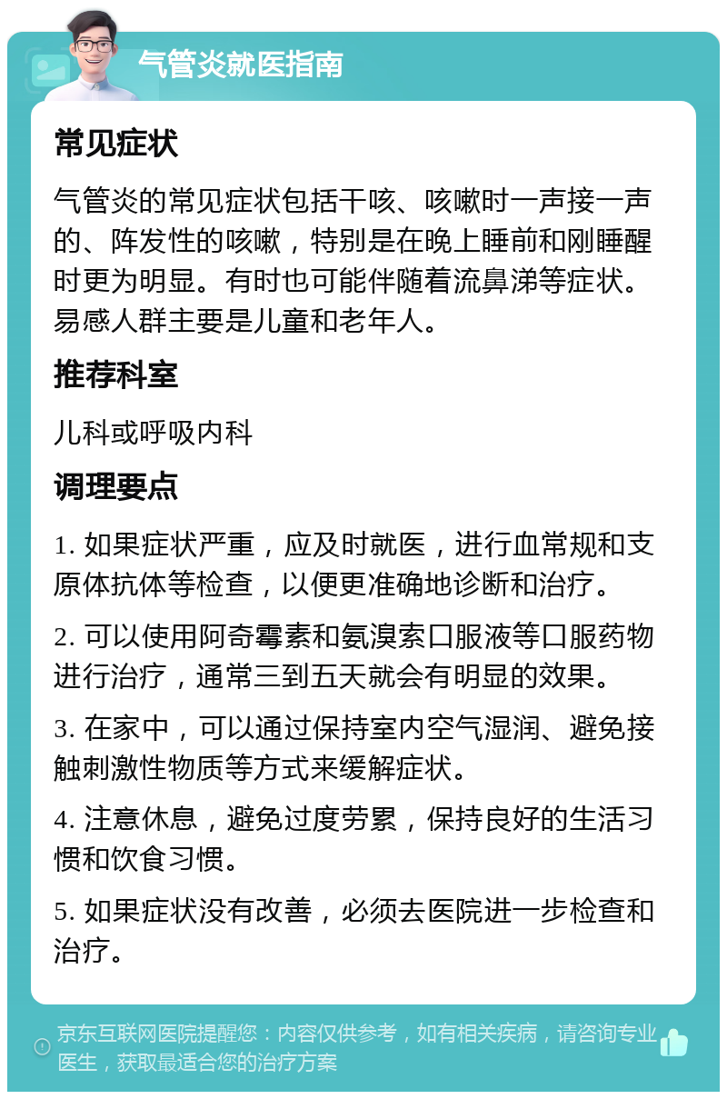 气管炎就医指南 常见症状 气管炎的常见症状包括干咳、咳嗽时一声接一声的、阵发性的咳嗽，特别是在晚上睡前和刚睡醒时更为明显。有时也可能伴随着流鼻涕等症状。易感人群主要是儿童和老年人。 推荐科室 儿科或呼吸内科 调理要点 1. 如果症状严重，应及时就医，进行血常规和支原体抗体等检查，以便更准确地诊断和治疗。 2. 可以使用阿奇霉素和氨溴索口服液等口服药物进行治疗，通常三到五天就会有明显的效果。 3. 在家中，可以通过保持室内空气湿润、避免接触刺激性物质等方式来缓解症状。 4. 注意休息，避免过度劳累，保持良好的生活习惯和饮食习惯。 5. 如果症状没有改善，必须去医院进一步检查和治疗。