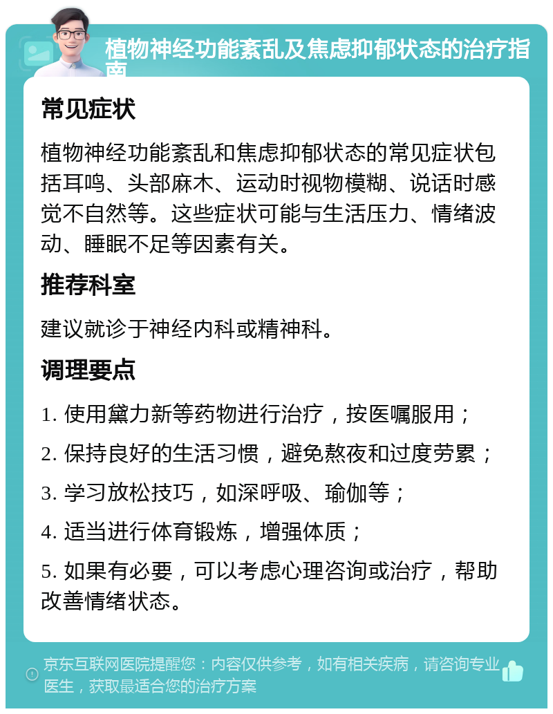 植物神经功能紊乱及焦虑抑郁状态的治疗指南 常见症状 植物神经功能紊乱和焦虑抑郁状态的常见症状包括耳鸣、头部麻木、运动时视物模糊、说话时感觉不自然等。这些症状可能与生活压力、情绪波动、睡眠不足等因素有关。 推荐科室 建议就诊于神经内科或精神科。 调理要点 1. 使用黛力新等药物进行治疗，按医嘱服用； 2. 保持良好的生活习惯，避免熬夜和过度劳累； 3. 学习放松技巧，如深呼吸、瑜伽等； 4. 适当进行体育锻炼，增强体质； 5. 如果有必要，可以考虑心理咨询或治疗，帮助改善情绪状态。