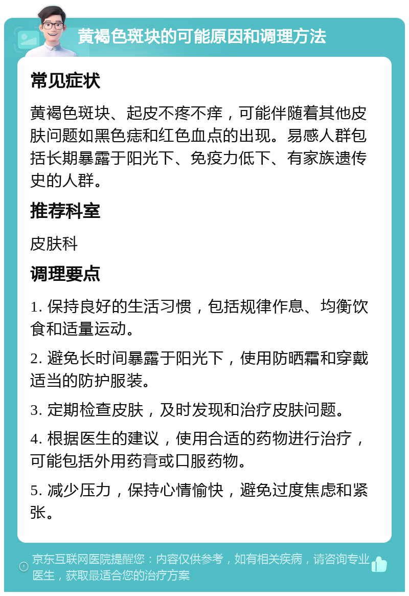 黄褐色斑块的可能原因和调理方法 常见症状 黄褐色斑块、起皮不疼不痒，可能伴随着其他皮肤问题如黑色痣和红色血点的出现。易感人群包括长期暴露于阳光下、免疫力低下、有家族遗传史的人群。 推荐科室 皮肤科 调理要点 1. 保持良好的生活习惯，包括规律作息、均衡饮食和适量运动。 2. 避免长时间暴露于阳光下，使用防晒霜和穿戴适当的防护服装。 3. 定期检查皮肤，及时发现和治疗皮肤问题。 4. 根据医生的建议，使用合适的药物进行治疗，可能包括外用药膏或口服药物。 5. 减少压力，保持心情愉快，避免过度焦虑和紧张。