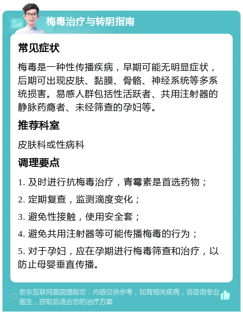 梅毒治疗与转阴指南 常见症状 梅毒是一种性传播疾病，早期可能无明显症状，后期可出现皮肤、黏膜、骨骼、神经系统等多系统损害。易感人群包括性活跃者、共用注射器的静脉药瘾者、未经筛查的孕妇等。 推荐科室 皮肤科或性病科 调理要点 1. 及时进行抗梅毒治疗，青霉素是首选药物； 2. 定期复查，监测滴度变化； 3. 避免性接触，使用安全套； 4. 避免共用注射器等可能传播梅毒的行为； 5. 对于孕妇，应在孕期进行梅毒筛查和治疗，以防止母婴垂直传播。