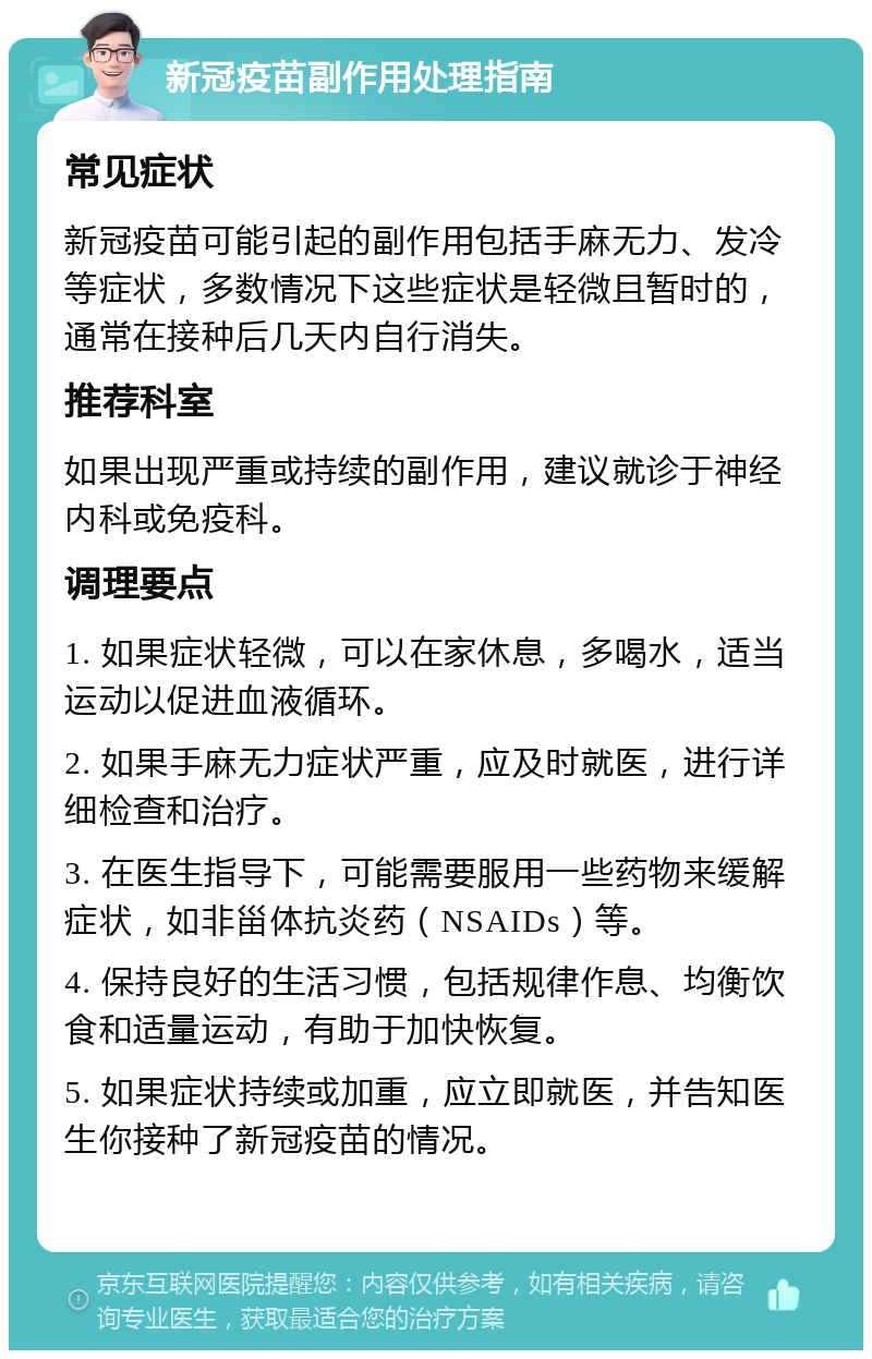 新冠疫苗副作用处理指南 常见症状 新冠疫苗可能引起的副作用包括手麻无力、发冷等症状，多数情况下这些症状是轻微且暂时的，通常在接种后几天内自行消失。 推荐科室 如果出现严重或持续的副作用，建议就诊于神经内科或免疫科。 调理要点 1. 如果症状轻微，可以在家休息，多喝水，适当运动以促进血液循环。 2. 如果手麻无力症状严重，应及时就医，进行详细检查和治疗。 3. 在医生指导下，可能需要服用一些药物来缓解症状，如非甾体抗炎药（NSAIDs）等。 4. 保持良好的生活习惯，包括规律作息、均衡饮食和适量运动，有助于加快恢复。 5. 如果症状持续或加重，应立即就医，并告知医生你接种了新冠疫苗的情况。