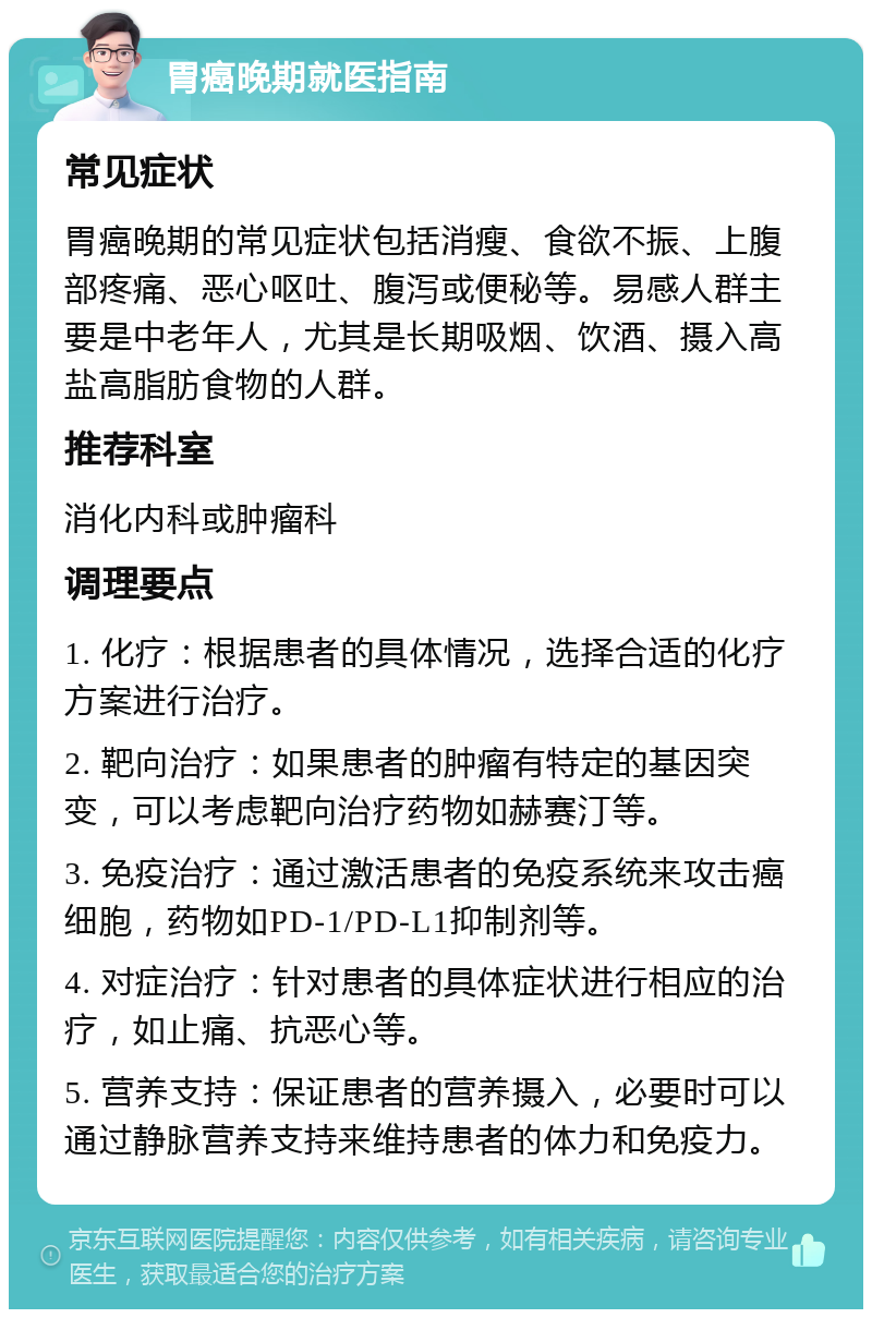 胃癌晚期就医指南 常见症状 胃癌晚期的常见症状包括消瘦、食欲不振、上腹部疼痛、恶心呕吐、腹泻或便秘等。易感人群主要是中老年人，尤其是长期吸烟、饮酒、摄入高盐高脂肪食物的人群。 推荐科室 消化内科或肿瘤科 调理要点 1. 化疗：根据患者的具体情况，选择合适的化疗方案进行治疗。 2. 靶向治疗：如果患者的肿瘤有特定的基因突变，可以考虑靶向治疗药物如赫赛汀等。 3. 免疫治疗：通过激活患者的免疫系统来攻击癌细胞，药物如PD-1/PD-L1抑制剂等。 4. 对症治疗：针对患者的具体症状进行相应的治疗，如止痛、抗恶心等。 5. 营养支持：保证患者的营养摄入，必要时可以通过静脉营养支持来维持患者的体力和免疫力。