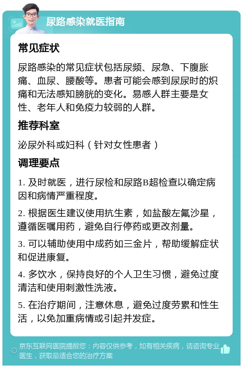 尿路感染就医指南 常见症状 尿路感染的常见症状包括尿频、尿急、下腹胀痛、血尿、腰酸等。患者可能会感到尿尿时的炽痛和无法感知膀胱的变化。易感人群主要是女性、老年人和免疫力较弱的人群。 推荐科室 泌尿外科或妇科（针对女性患者） 调理要点 1. 及时就医，进行尿检和尿路B超检查以确定病因和病情严重程度。 2. 根据医生建议使用抗生素，如盐酸左氟沙星，遵循医嘱用药，避免自行停药或更改剂量。 3. 可以辅助使用中成药如三金片，帮助缓解症状和促进康复。 4. 多饮水，保持良好的个人卫生习惯，避免过度清洁和使用刺激性洗液。 5. 在治疗期间，注意休息，避免过度劳累和性生活，以免加重病情或引起并发症。