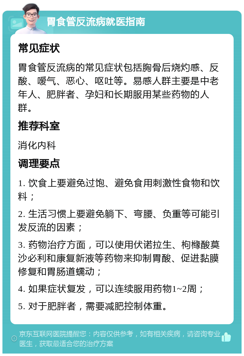 胃食管反流病就医指南 常见症状 胃食管反流病的常见症状包括胸骨后烧灼感、反酸、嗳气、恶心、呕吐等。易感人群主要是中老年人、肥胖者、孕妇和长期服用某些药物的人群。 推荐科室 消化内科 调理要点 1. 饮食上要避免过饱、避免食用刺激性食物和饮料； 2. 生活习惯上要避免躺下、弯腰、负重等可能引发反流的因素； 3. 药物治疗方面，可以使用伏诺拉生、枸橼酸莫沙必利和康复新液等药物来抑制胃酸、促进黏膜修复和胃肠道蠕动； 4. 如果症状复发，可以连续服用药物1~2周； 5. 对于肥胖者，需要减肥控制体重。