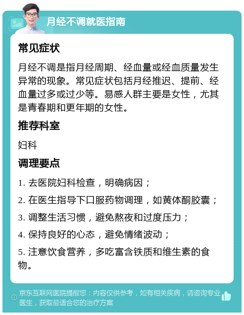 月经不调就医指南 常见症状 月经不调是指月经周期、经血量或经血质量发生异常的现象。常见症状包括月经推迟、提前、经血量过多或过少等。易感人群主要是女性，尤其是青春期和更年期的女性。 推荐科室 妇科 调理要点 1. 去医院妇科检查，明确病因； 2. 在医生指导下口服药物调理，如黄体酮胶囊； 3. 调整生活习惯，避免熬夜和过度压力； 4. 保持良好的心态，避免情绪波动； 5. 注意饮食营养，多吃富含铁质和维生素的食物。