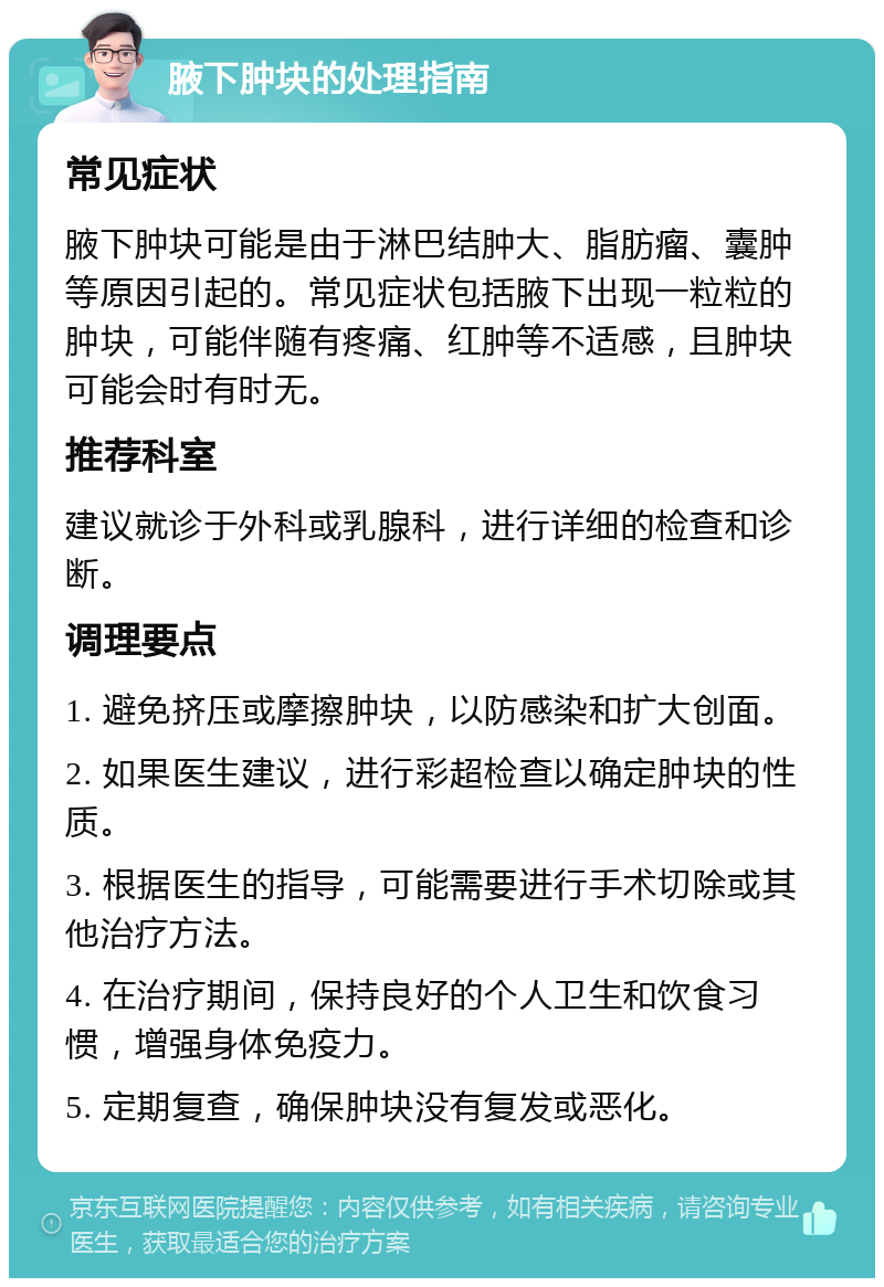 腋下肿块的处理指南 常见症状 腋下肿块可能是由于淋巴结肿大、脂肪瘤、囊肿等原因引起的。常见症状包括腋下出现一粒粒的肿块，可能伴随有疼痛、红肿等不适感，且肿块可能会时有时无。 推荐科室 建议就诊于外科或乳腺科，进行详细的检查和诊断。 调理要点 1. 避免挤压或摩擦肿块，以防感染和扩大创面。 2. 如果医生建议，进行彩超检查以确定肿块的性质。 3. 根据医生的指导，可能需要进行手术切除或其他治疗方法。 4. 在治疗期间，保持良好的个人卫生和饮食习惯，增强身体免疫力。 5. 定期复查，确保肿块没有复发或恶化。