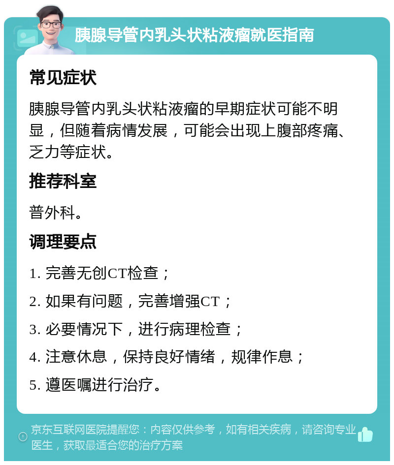 胰腺导管内乳头状粘液瘤就医指南 常见症状 胰腺导管内乳头状粘液瘤的早期症状可能不明显，但随着病情发展，可能会出现上腹部疼痛、乏力等症状。 推荐科室 普外科。 调理要点 1. 完善无创CT检查； 2. 如果有问题，完善增强CT； 3. 必要情况下，进行病理检查； 4. 注意休息，保持良好情绪，规律作息； 5. 遵医嘱进行治疗。