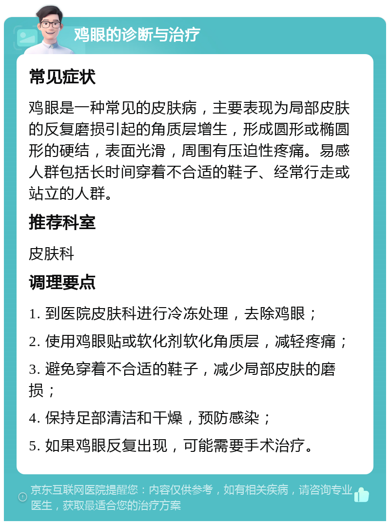 鸡眼的诊断与治疗 常见症状 鸡眼是一种常见的皮肤病，主要表现为局部皮肤的反复磨损引起的角质层增生，形成圆形或椭圆形的硬结，表面光滑，周围有压迫性疼痛。易感人群包括长时间穿着不合适的鞋子、经常行走或站立的人群。 推荐科室 皮肤科 调理要点 1. 到医院皮肤科进行冷冻处理，去除鸡眼； 2. 使用鸡眼贴或软化剂软化角质层，减轻疼痛； 3. 避免穿着不合适的鞋子，减少局部皮肤的磨损； 4. 保持足部清洁和干燥，预防感染； 5. 如果鸡眼反复出现，可能需要手术治疗。