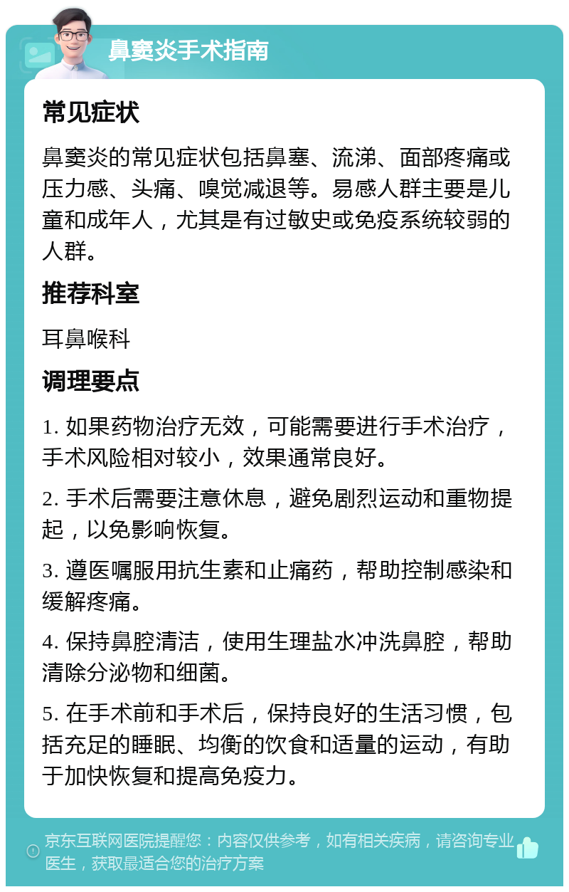 鼻窦炎手术指南 常见症状 鼻窦炎的常见症状包括鼻塞、流涕、面部疼痛或压力感、头痛、嗅觉减退等。易感人群主要是儿童和成年人，尤其是有过敏史或免疫系统较弱的人群。 推荐科室 耳鼻喉科 调理要点 1. 如果药物治疗无效，可能需要进行手术治疗，手术风险相对较小，效果通常良好。 2. 手术后需要注意休息，避免剧烈运动和重物提起，以免影响恢复。 3. 遵医嘱服用抗生素和止痛药，帮助控制感染和缓解疼痛。 4. 保持鼻腔清洁，使用生理盐水冲洗鼻腔，帮助清除分泌物和细菌。 5. 在手术前和手术后，保持良好的生活习惯，包括充足的睡眠、均衡的饮食和适量的运动，有助于加快恢复和提高免疫力。