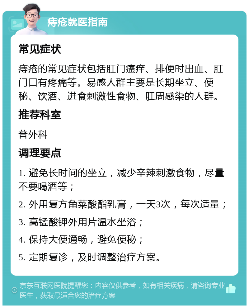 痔疮就医指南 常见症状 痔疮的常见症状包括肛门瘙痒、排便时出血、肛门口有疼痛等。易感人群主要是长期坐立、便秘、饮酒、进食刺激性食物、肛周感染的人群。 推荐科室 普外科 调理要点 1. 避免长时间的坐立，减少辛辣刺激食物，尽量不要喝酒等； 2. 外用复方角菜酸酯乳膏，一天3次，每次适量； 3. 高锰酸钾外用片温水坐浴； 4. 保持大便通畅，避免便秘； 5. 定期复诊，及时调整治疗方案。