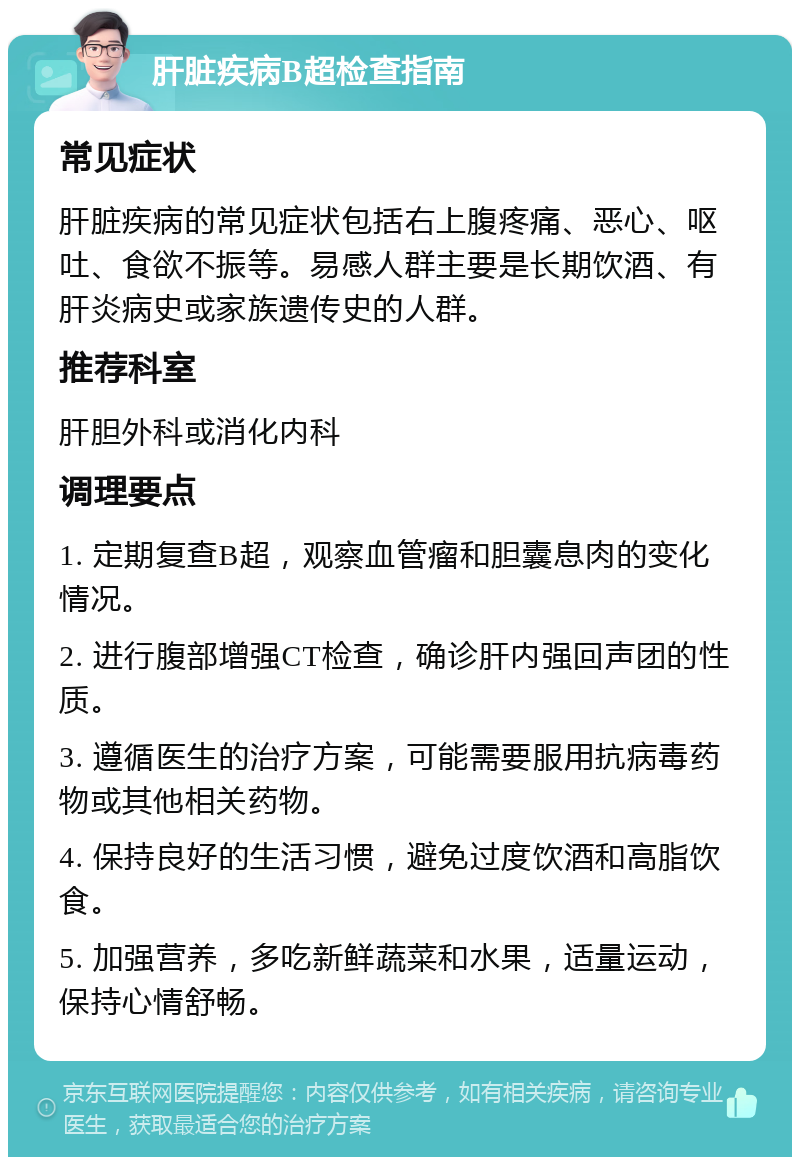 肝脏疾病B超检查指南 常见症状 肝脏疾病的常见症状包括右上腹疼痛、恶心、呕吐、食欲不振等。易感人群主要是长期饮酒、有肝炎病史或家族遗传史的人群。 推荐科室 肝胆外科或消化内科 调理要点 1. 定期复查B超，观察血管瘤和胆囊息肉的变化情况。 2. 进行腹部增强CT检查，确诊肝内强回声团的性质。 3. 遵循医生的治疗方案，可能需要服用抗病毒药物或其他相关药物。 4. 保持良好的生活习惯，避免过度饮酒和高脂饮食。 5. 加强营养，多吃新鲜蔬菜和水果，适量运动，保持心情舒畅。