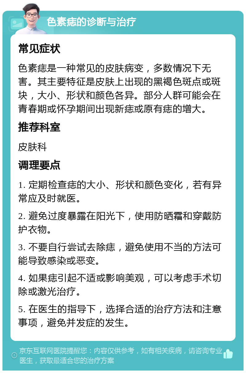 色素痣的诊断与治疗 常见症状 色素痣是一种常见的皮肤病变，多数情况下无害。其主要特征是皮肤上出现的黑褐色斑点或斑块，大小、形状和颜色各异。部分人群可能会在青春期或怀孕期间出现新痣或原有痣的增大。 推荐科室 皮肤科 调理要点 1. 定期检查痣的大小、形状和颜色变化，若有异常应及时就医。 2. 避免过度暴露在阳光下，使用防晒霜和穿戴防护衣物。 3. 不要自行尝试去除痣，避免使用不当的方法可能导致感染或恶变。 4. 如果痣引起不适或影响美观，可以考虑手术切除或激光治疗。 5. 在医生的指导下，选择合适的治疗方法和注意事项，避免并发症的发生。