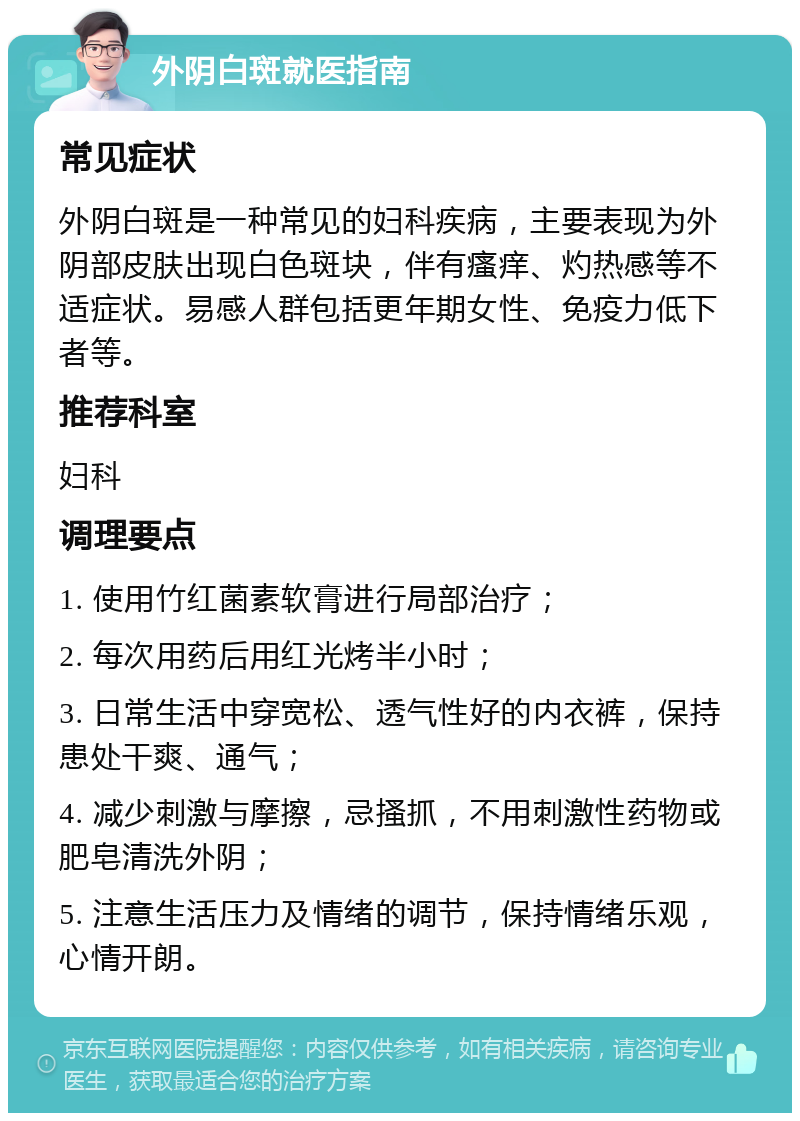 外阴白斑就医指南 常见症状 外阴白斑是一种常见的妇科疾病，主要表现为外阴部皮肤出现白色斑块，伴有瘙痒、灼热感等不适症状。易感人群包括更年期女性、免疫力低下者等。 推荐科室 妇科 调理要点 1. 使用竹红菌素软膏进行局部治疗； 2. 每次用药后用红光烤半小时； 3. 日常生活中穿宽松、透气性好的内衣裤，保持患处干爽、通气； 4. 减少刺激与摩擦，忌搔抓，不用刺激性药物或肥皂清洗外阴； 5. 注意生活压力及情绪的调节，保持情绪乐观，心情开朗。