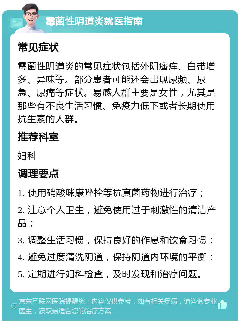 霉菌性阴道炎就医指南 常见症状 霉菌性阴道炎的常见症状包括外阴瘙痒、白带增多、异味等。部分患者可能还会出现尿频、尿急、尿痛等症状。易感人群主要是女性，尤其是那些有不良生活习惯、免疫力低下或者长期使用抗生素的人群。 推荐科室 妇科 调理要点 1. 使用硝酸咪康唑栓等抗真菌药物进行治疗； 2. 注意个人卫生，避免使用过于刺激性的清洁产品； 3. 调整生活习惯，保持良好的作息和饮食习惯； 4. 避免过度清洗阴道，保持阴道内环境的平衡； 5. 定期进行妇科检查，及时发现和治疗问题。