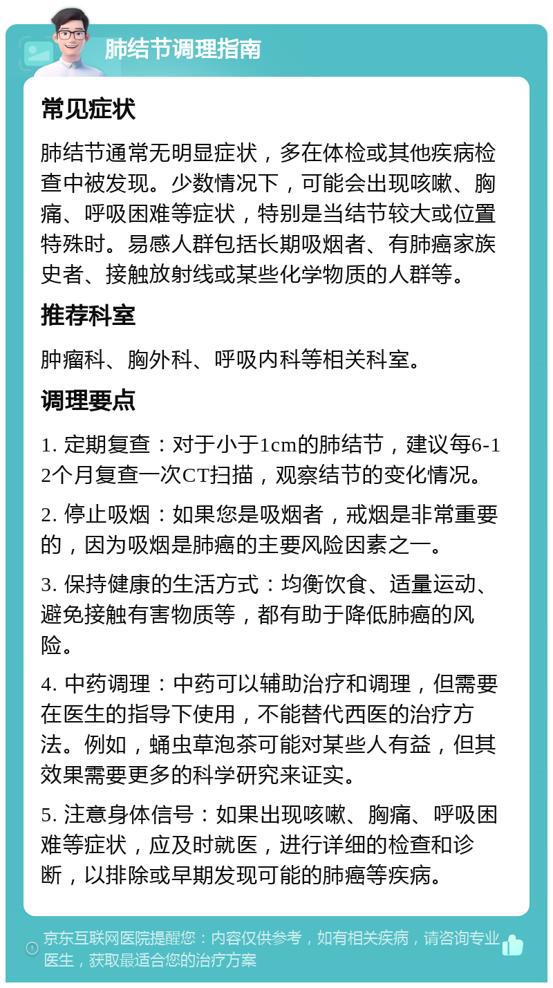 肺结节调理指南 常见症状 肺结节通常无明显症状，多在体检或其他疾病检查中被发现。少数情况下，可能会出现咳嗽、胸痛、呼吸困难等症状，特别是当结节较大或位置特殊时。易感人群包括长期吸烟者、有肺癌家族史者、接触放射线或某些化学物质的人群等。 推荐科室 肿瘤科、胸外科、呼吸内科等相关科室。 调理要点 1. 定期复查：对于小于1cm的肺结节，建议每6-12个月复查一次CT扫描，观察结节的变化情况。 2. 停止吸烟：如果您是吸烟者，戒烟是非常重要的，因为吸烟是肺癌的主要风险因素之一。 3. 保持健康的生活方式：均衡饮食、适量运动、避免接触有害物质等，都有助于降低肺癌的风险。 4. 中药调理：中药可以辅助治疗和调理，但需要在医生的指导下使用，不能替代西医的治疗方法。例如，蛹虫草泡茶可能对某些人有益，但其效果需要更多的科学研究来证实。 5. 注意身体信号：如果出现咳嗽、胸痛、呼吸困难等症状，应及时就医，进行详细的检查和诊断，以排除或早期发现可能的肺癌等疾病。