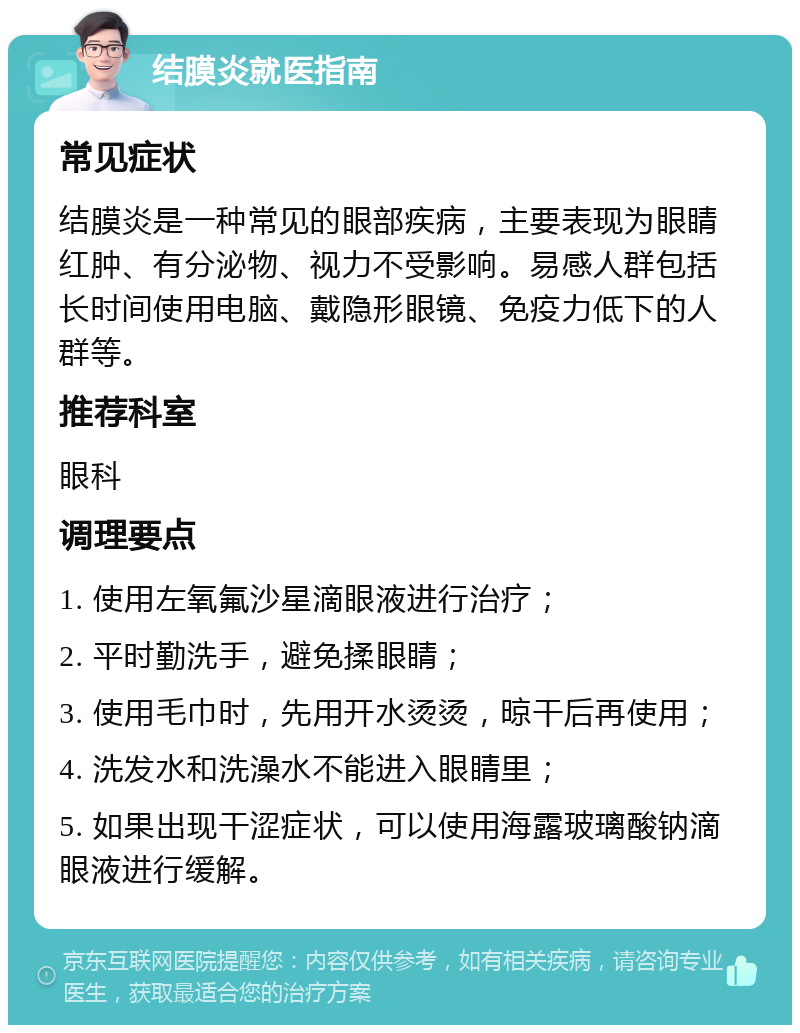 结膜炎就医指南 常见症状 结膜炎是一种常见的眼部疾病，主要表现为眼睛红肿、有分泌物、视力不受影响。易感人群包括长时间使用电脑、戴隐形眼镜、免疫力低下的人群等。 推荐科室 眼科 调理要点 1. 使用左氧氟沙星滴眼液进行治疗； 2. 平时勤洗手，避免揉眼睛； 3. 使用毛巾时，先用开水烫烫，晾干后再使用； 4. 洗发水和洗澡水不能进入眼睛里； 5. 如果出现干涩症状，可以使用海露玻璃酸钠滴眼液进行缓解。