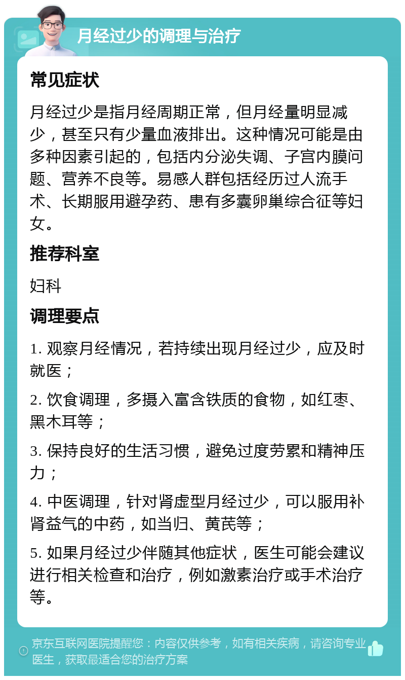 月经过少的调理与治疗 常见症状 月经过少是指月经周期正常，但月经量明显减少，甚至只有少量血液排出。这种情况可能是由多种因素引起的，包括内分泌失调、子宫内膜问题、营养不良等。易感人群包括经历过人流手术、长期服用避孕药、患有多囊卵巢综合征等妇女。 推荐科室 妇科 调理要点 1. 观察月经情况，若持续出现月经过少，应及时就医； 2. 饮食调理，多摄入富含铁质的食物，如红枣、黑木耳等； 3. 保持良好的生活习惯，避免过度劳累和精神压力； 4. 中医调理，针对肾虚型月经过少，可以服用补肾益气的中药，如当归、黄芪等； 5. 如果月经过少伴随其他症状，医生可能会建议进行相关检查和治疗，例如激素治疗或手术治疗等。