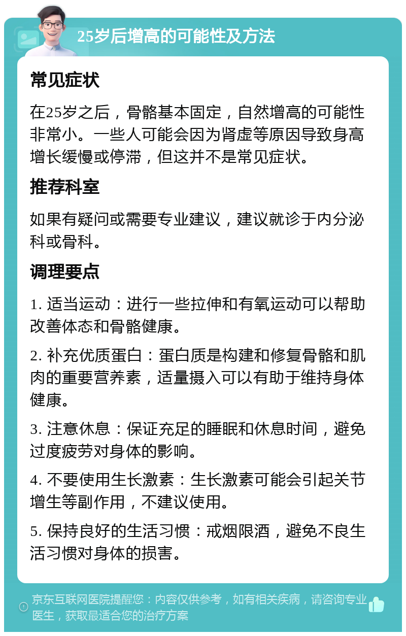 25岁后增高的可能性及方法 常见症状 在25岁之后，骨骼基本固定，自然增高的可能性非常小。一些人可能会因为肾虚等原因导致身高增长缓慢或停滞，但这并不是常见症状。 推荐科室 如果有疑问或需要专业建议，建议就诊于内分泌科或骨科。 调理要点 1. 适当运动：进行一些拉伸和有氧运动可以帮助改善体态和骨骼健康。 2. 补充优质蛋白：蛋白质是构建和修复骨骼和肌肉的重要营养素，适量摄入可以有助于维持身体健康。 3. 注意休息：保证充足的睡眠和休息时间，避免过度疲劳对身体的影响。 4. 不要使用生长激素：生长激素可能会引起关节增生等副作用，不建议使用。 5. 保持良好的生活习惯：戒烟限酒，避免不良生活习惯对身体的损害。