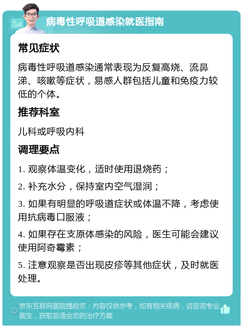 病毒性呼吸道感染就医指南 常见症状 病毒性呼吸道感染通常表现为反复高烧、流鼻涕、咳嗽等症状，易感人群包括儿童和免疫力较低的个体。 推荐科室 儿科或呼吸内科 调理要点 1. 观察体温变化，适时使用退烧药； 2. 补充水分，保持室内空气湿润； 3. 如果有明显的呼吸道症状或体温不降，考虑使用抗病毒口服液； 4. 如果存在支原体感染的风险，医生可能会建议使用阿奇霉素； 5. 注意观察是否出现皮疹等其他症状，及时就医处理。