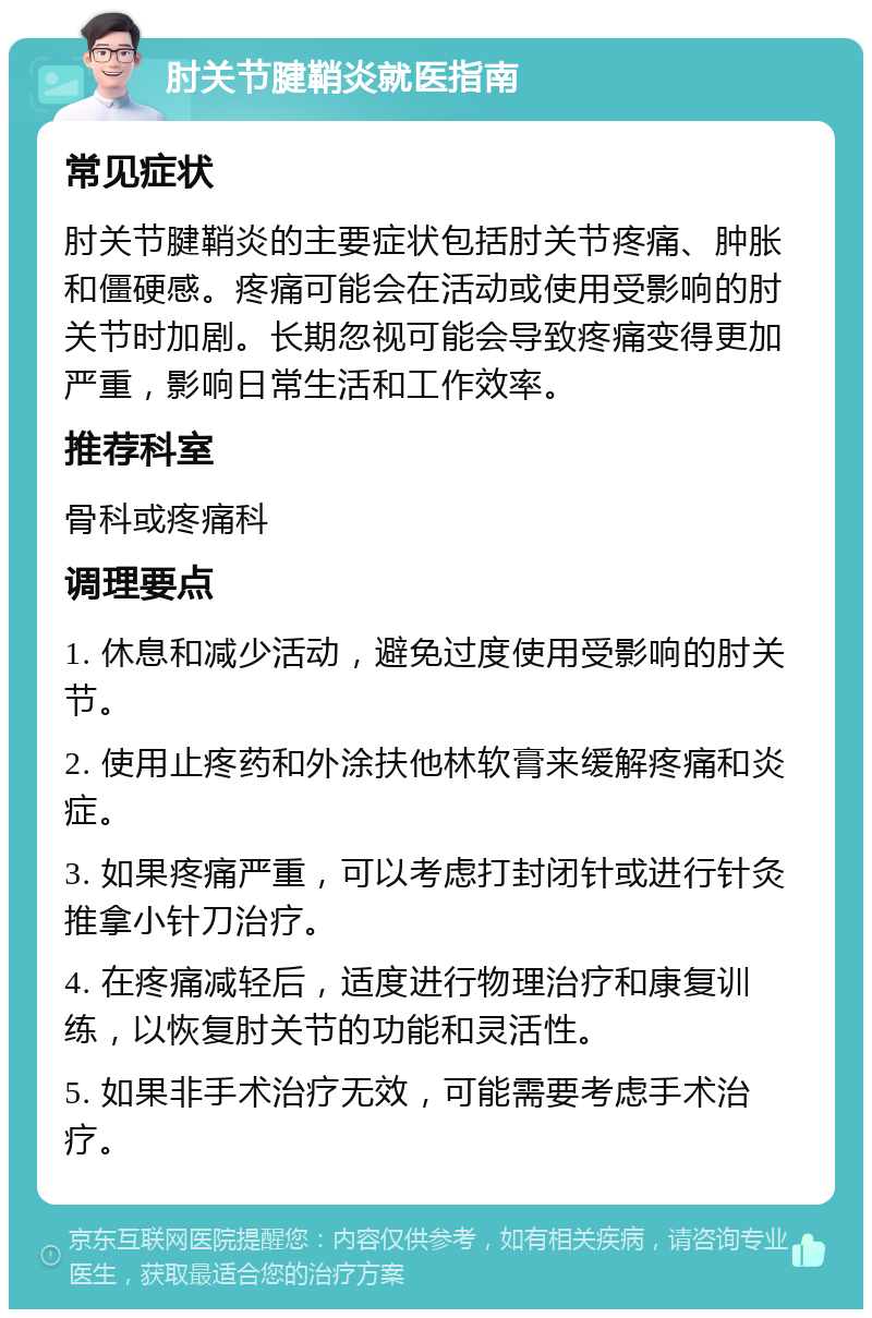 肘关节腱鞘炎就医指南 常见症状 肘关节腱鞘炎的主要症状包括肘关节疼痛、肿胀和僵硬感。疼痛可能会在活动或使用受影响的肘关节时加剧。长期忽视可能会导致疼痛变得更加严重，影响日常生活和工作效率。 推荐科室 骨科或疼痛科 调理要点 1. 休息和减少活动，避免过度使用受影响的肘关节。 2. 使用止疼药和外涂扶他林软膏来缓解疼痛和炎症。 3. 如果疼痛严重，可以考虑打封闭针或进行针灸推拿小针刀治疗。 4. 在疼痛减轻后，适度进行物理治疗和康复训练，以恢复肘关节的功能和灵活性。 5. 如果非手术治疗无效，可能需要考虑手术治疗。