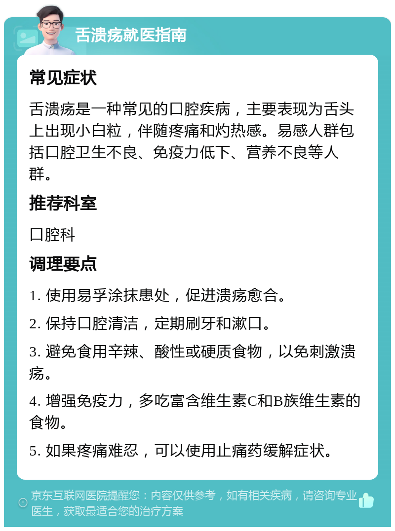 舌溃疡就医指南 常见症状 舌溃疡是一种常见的口腔疾病，主要表现为舌头上出现小白粒，伴随疼痛和灼热感。易感人群包括口腔卫生不良、免疫力低下、营养不良等人群。 推荐科室 口腔科 调理要点 1. 使用易孚涂抹患处，促进溃疡愈合。 2. 保持口腔清洁，定期刷牙和漱口。 3. 避免食用辛辣、酸性或硬质食物，以免刺激溃疡。 4. 增强免疫力，多吃富含维生素C和B族维生素的食物。 5. 如果疼痛难忍，可以使用止痛药缓解症状。