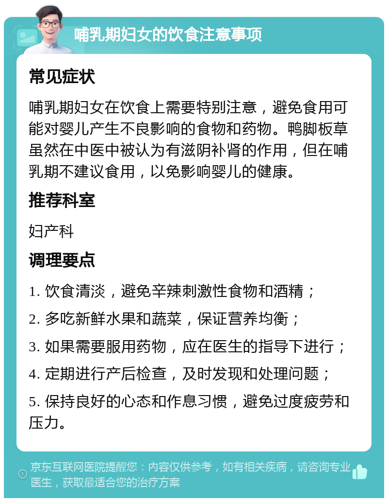 哺乳期妇女的饮食注意事项 常见症状 哺乳期妇女在饮食上需要特别注意，避免食用可能对婴儿产生不良影响的食物和药物。鸭脚板草虽然在中医中被认为有滋阴补肾的作用，但在哺乳期不建议食用，以免影响婴儿的健康。 推荐科室 妇产科 调理要点 1. 饮食清淡，避免辛辣刺激性食物和酒精； 2. 多吃新鲜水果和蔬菜，保证营养均衡； 3. 如果需要服用药物，应在医生的指导下进行； 4. 定期进行产后检查，及时发现和处理问题； 5. 保持良好的心态和作息习惯，避免过度疲劳和压力。