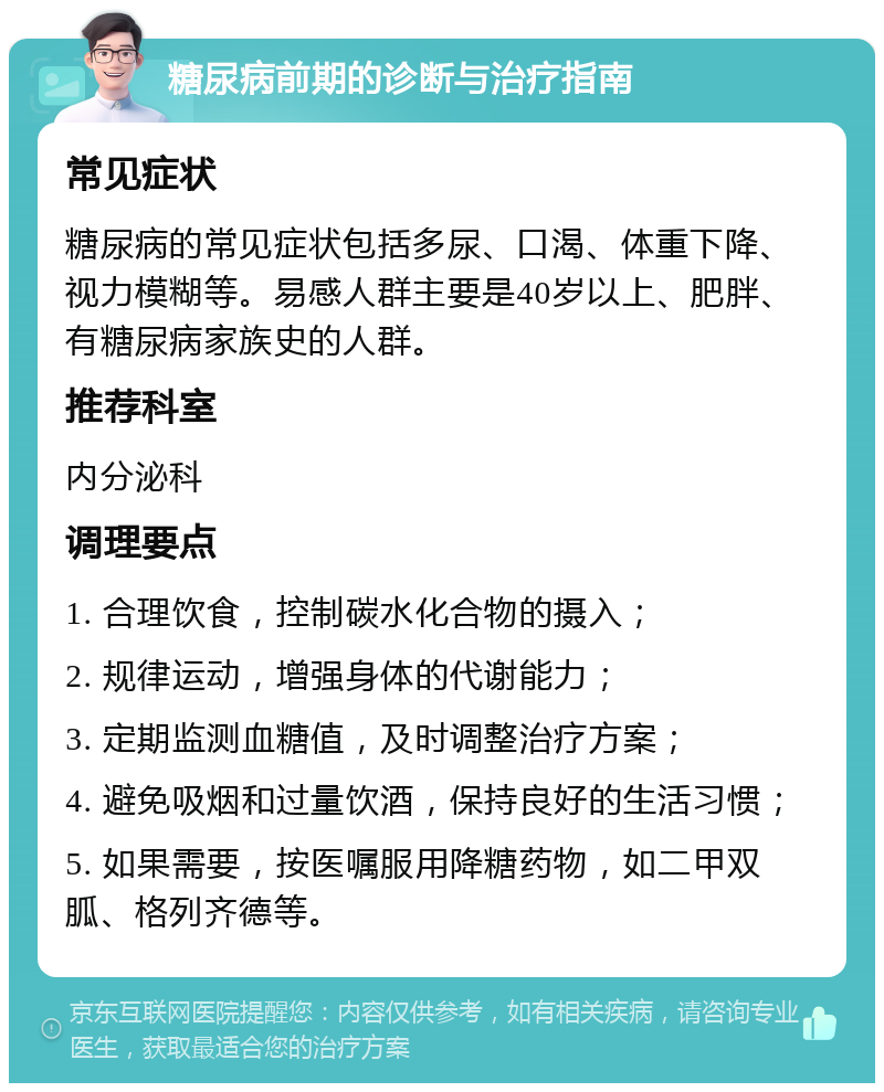 糖尿病前期的诊断与治疗指南 常见症状 糖尿病的常见症状包括多尿、口渴、体重下降、视力模糊等。易感人群主要是40岁以上、肥胖、有糖尿病家族史的人群。 推荐科室 内分泌科 调理要点 1. 合理饮食，控制碳水化合物的摄入； 2. 规律运动，增强身体的代谢能力； 3. 定期监测血糖值，及时调整治疗方案； 4. 避免吸烟和过量饮酒，保持良好的生活习惯； 5. 如果需要，按医嘱服用降糖药物，如二甲双胍、格列齐德等。