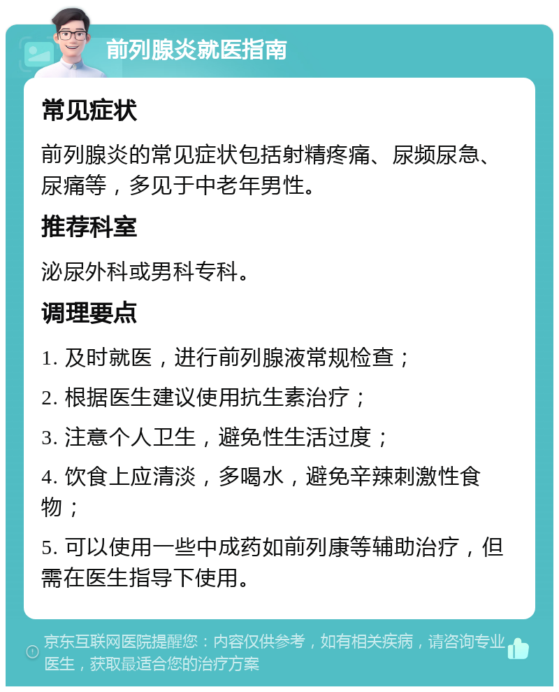 前列腺炎就医指南 常见症状 前列腺炎的常见症状包括射精疼痛、尿频尿急、尿痛等，多见于中老年男性。 推荐科室 泌尿外科或男科专科。 调理要点 1. 及时就医，进行前列腺液常规检查； 2. 根据医生建议使用抗生素治疗； 3. 注意个人卫生，避免性生活过度； 4. 饮食上应清淡，多喝水，避免辛辣刺激性食物； 5. 可以使用一些中成药如前列康等辅助治疗，但需在医生指导下使用。