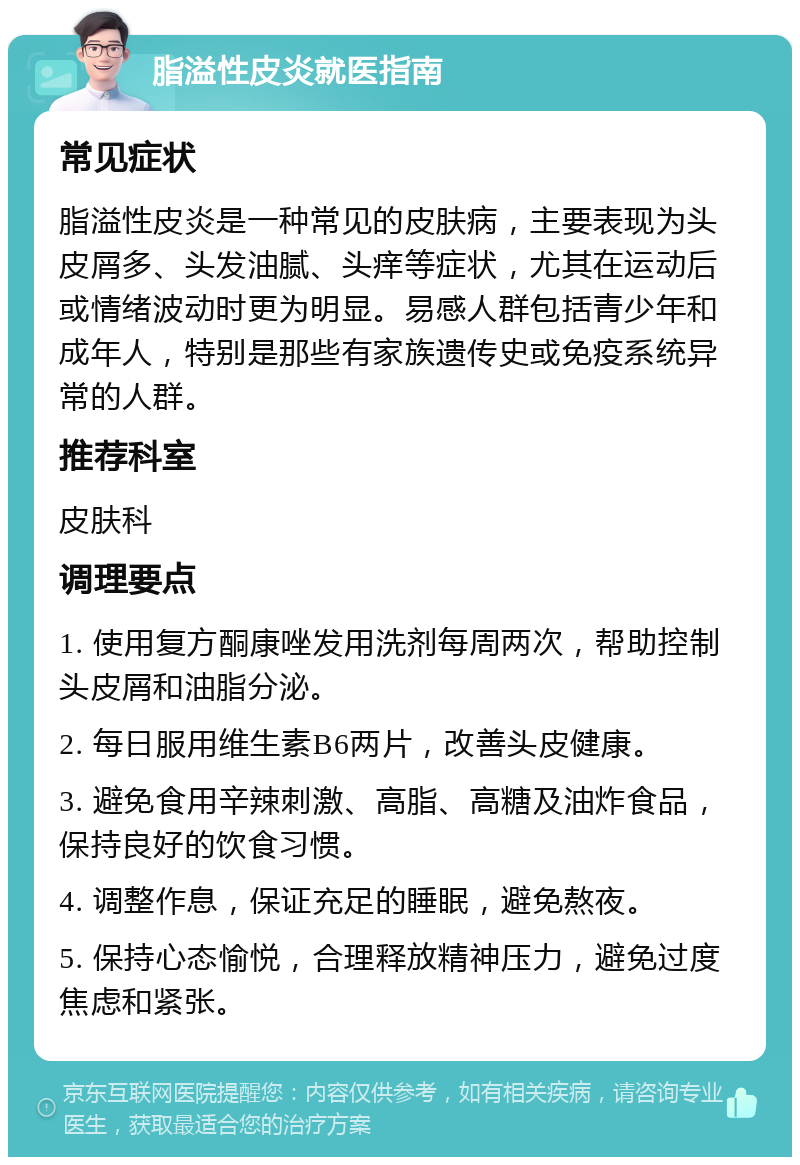 脂溢性皮炎就医指南 常见症状 脂溢性皮炎是一种常见的皮肤病，主要表现为头皮屑多、头发油腻、头痒等症状，尤其在运动后或情绪波动时更为明显。易感人群包括青少年和成年人，特别是那些有家族遗传史或免疫系统异常的人群。 推荐科室 皮肤科 调理要点 1. 使用复方酮康唑发用洗剂每周两次，帮助控制头皮屑和油脂分泌。 2. 每日服用维生素B6两片，改善头皮健康。 3. 避免食用辛辣刺激、高脂、高糖及油炸食品，保持良好的饮食习惯。 4. 调整作息，保证充足的睡眠，避免熬夜。 5. 保持心态愉悦，合理释放精神压力，避免过度焦虑和紧张。