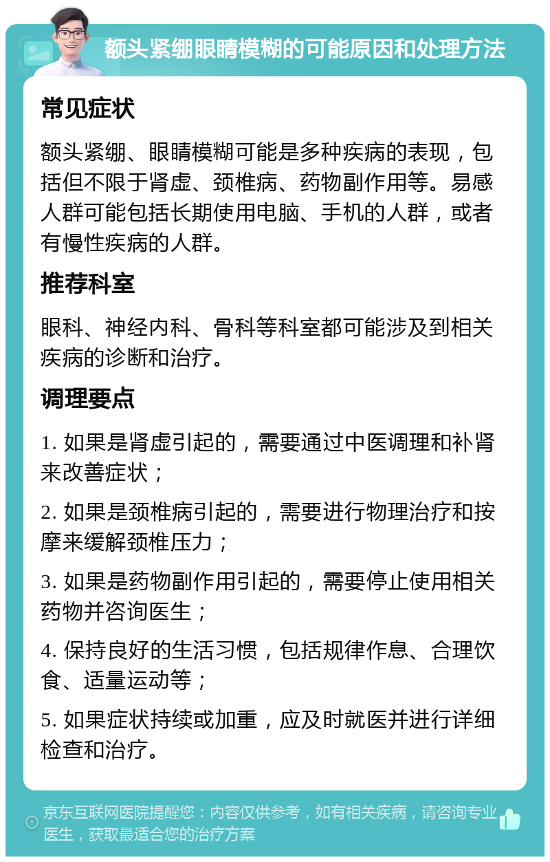 额头紧绷眼睛模糊的可能原因和处理方法 常见症状 额头紧绷、眼睛模糊可能是多种疾病的表现，包括但不限于肾虚、颈椎病、药物副作用等。易感人群可能包括长期使用电脑、手机的人群，或者有慢性疾病的人群。 推荐科室 眼科、神经内科、骨科等科室都可能涉及到相关疾病的诊断和治疗。 调理要点 1. 如果是肾虚引起的，需要通过中医调理和补肾来改善症状； 2. 如果是颈椎病引起的，需要进行物理治疗和按摩来缓解颈椎压力； 3. 如果是药物副作用引起的，需要停止使用相关药物并咨询医生； 4. 保持良好的生活习惯，包括规律作息、合理饮食、适量运动等； 5. 如果症状持续或加重，应及时就医并进行详细检查和治疗。