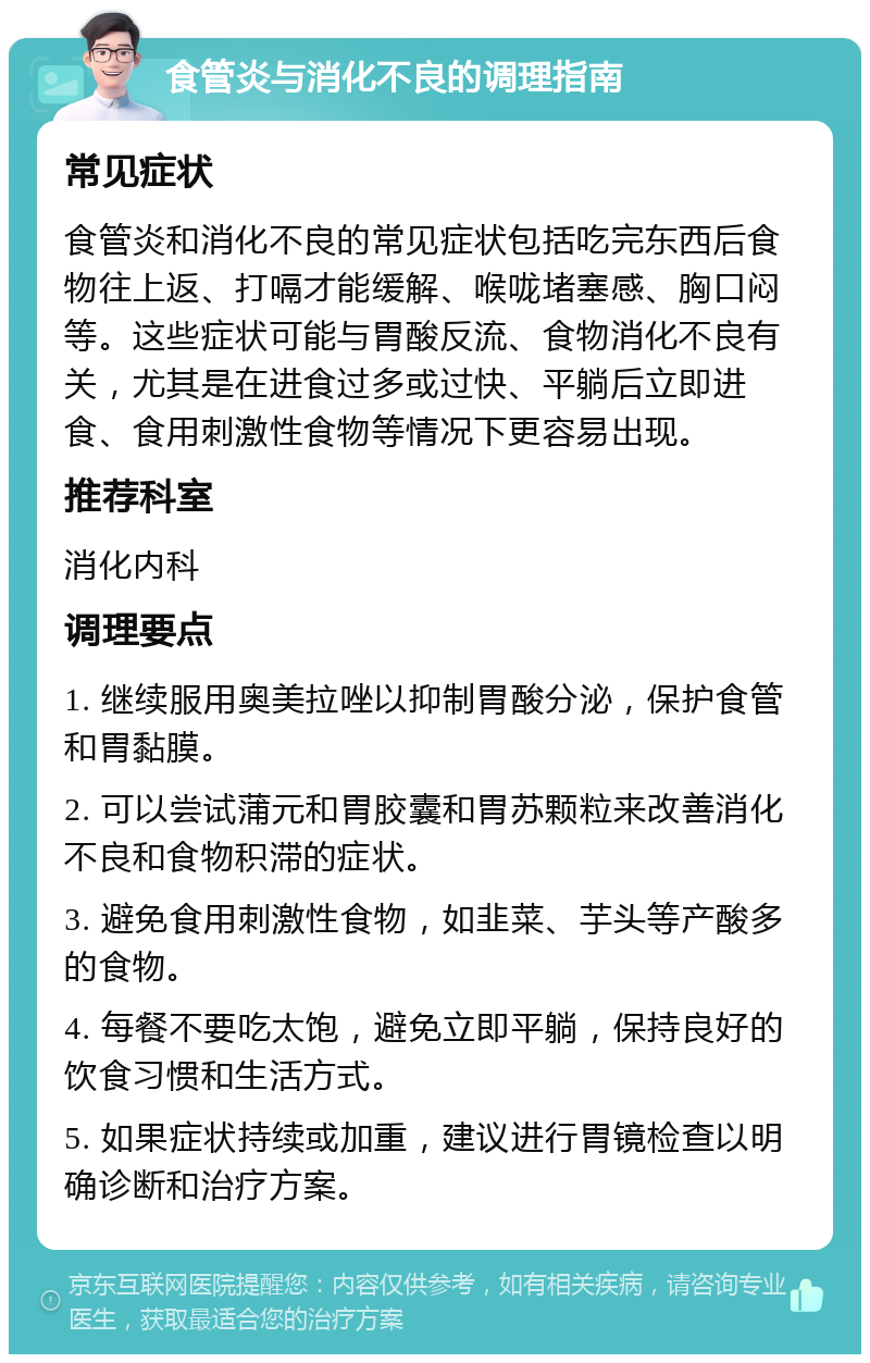 食管炎与消化不良的调理指南 常见症状 食管炎和消化不良的常见症状包括吃完东西后食物往上返、打嗝才能缓解、喉咙堵塞感、胸口闷等。这些症状可能与胃酸反流、食物消化不良有关，尤其是在进食过多或过快、平躺后立即进食、食用刺激性食物等情况下更容易出现。 推荐科室 消化内科 调理要点 1. 继续服用奥美拉唑以抑制胃酸分泌，保护食管和胃黏膜。 2. 可以尝试蒲元和胃胶囊和胃苏颗粒来改善消化不良和食物积滞的症状。 3. 避免食用刺激性食物，如韭菜、芋头等产酸多的食物。 4. 每餐不要吃太饱，避免立即平躺，保持良好的饮食习惯和生活方式。 5. 如果症状持续或加重，建议进行胃镜检查以明确诊断和治疗方案。