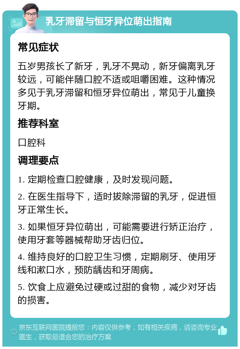 乳牙滞留与恒牙异位萌出指南 常见症状 五岁男孩长了新牙，乳牙不晃动，新牙偏离乳牙较远，可能伴随口腔不适或咀嚼困难。这种情况多见于乳牙滞留和恒牙异位萌出，常见于儿童换牙期。 推荐科室 口腔科 调理要点 1. 定期检查口腔健康，及时发现问题。 2. 在医生指导下，适时拔除滞留的乳牙，促进恒牙正常生长。 3. 如果恒牙异位萌出，可能需要进行矫正治疗，使用牙套等器械帮助牙齿归位。 4. 维持良好的口腔卫生习惯，定期刷牙、使用牙线和漱口水，预防龋齿和牙周病。 5. 饮食上应避免过硬或过甜的食物，减少对牙齿的损害。