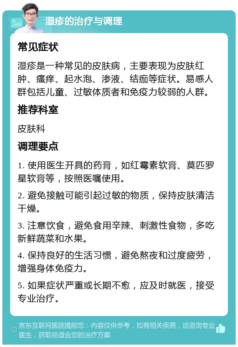 湿疹的治疗与调理 常见症状 湿疹是一种常见的皮肤病，主要表现为皮肤红肿、瘙痒、起水泡、渗液、结痂等症状。易感人群包括儿童、过敏体质者和免疫力较弱的人群。 推荐科室 皮肤科 调理要点 1. 使用医生开具的药膏，如红霉素软膏、莫匹罗星软膏等，按照医嘱使用。 2. 避免接触可能引起过敏的物质，保持皮肤清洁干燥。 3. 注意饮食，避免食用辛辣、刺激性食物，多吃新鲜蔬菜和水果。 4. 保持良好的生活习惯，避免熬夜和过度疲劳，增强身体免疫力。 5. 如果症状严重或长期不愈，应及时就医，接受专业治疗。