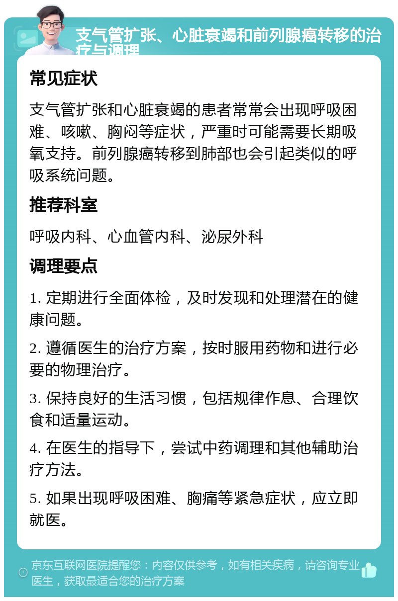 支气管扩张、心脏衰竭和前列腺癌转移的治疗与调理 常见症状 支气管扩张和心脏衰竭的患者常常会出现呼吸困难、咳嗽、胸闷等症状，严重时可能需要长期吸氧支持。前列腺癌转移到肺部也会引起类似的呼吸系统问题。 推荐科室 呼吸内科、心血管内科、泌尿外科 调理要点 1. 定期进行全面体检，及时发现和处理潜在的健康问题。 2. 遵循医生的治疗方案，按时服用药物和进行必要的物理治疗。 3. 保持良好的生活习惯，包括规律作息、合理饮食和适量运动。 4. 在医生的指导下，尝试中药调理和其他辅助治疗方法。 5. 如果出现呼吸困难、胸痛等紧急症状，应立即就医。