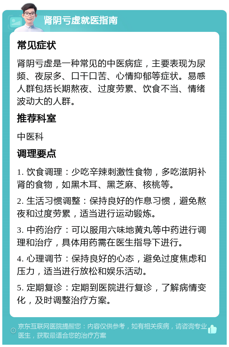 肾阴亏虚就医指南 常见症状 肾阴亏虚是一种常见的中医病症，主要表现为尿频、夜尿多、口干口苦、心情抑郁等症状。易感人群包括长期熬夜、过度劳累、饮食不当、情绪波动大的人群。 推荐科室 中医科 调理要点 1. 饮食调理：少吃辛辣刺激性食物，多吃滋阴补肾的食物，如黑木耳、黑芝麻、核桃等。 2. 生活习惯调整：保持良好的作息习惯，避免熬夜和过度劳累，适当进行运动锻炼。 3. 中药治疗：可以服用六味地黄丸等中药进行调理和治疗，具体用药需在医生指导下进行。 4. 心理调节：保持良好的心态，避免过度焦虑和压力，适当进行放松和娱乐活动。 5. 定期复诊：定期到医院进行复诊，了解病情变化，及时调整治疗方案。