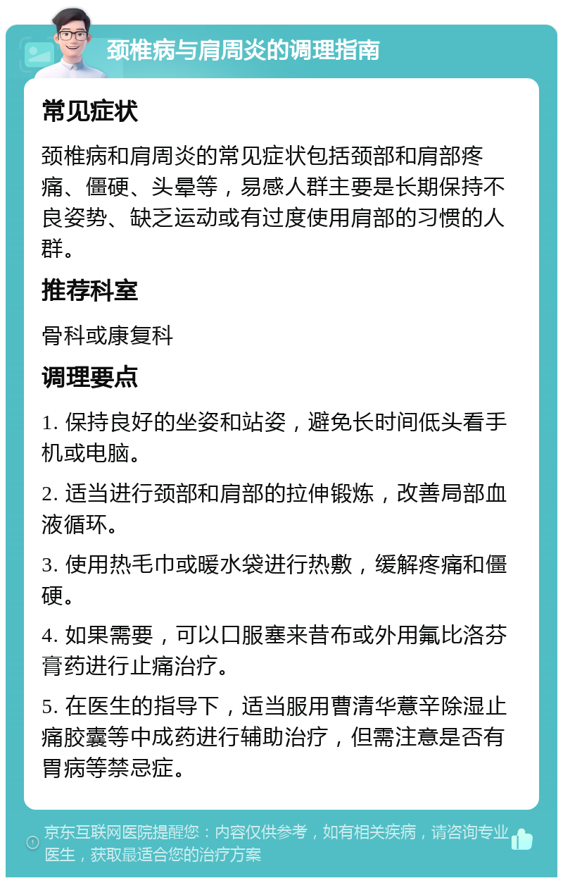 颈椎病与肩周炎的调理指南 常见症状 颈椎病和肩周炎的常见症状包括颈部和肩部疼痛、僵硬、头晕等，易感人群主要是长期保持不良姿势、缺乏运动或有过度使用肩部的习惯的人群。 推荐科室 骨科或康复科 调理要点 1. 保持良好的坐姿和站姿，避免长时间低头看手机或电脑。 2. 适当进行颈部和肩部的拉伸锻炼，改善局部血液循环。 3. 使用热毛巾或暖水袋进行热敷，缓解疼痛和僵硬。 4. 如果需要，可以口服塞来昔布或外用氟比洛芬膏药进行止痛治疗。 5. 在医生的指导下，适当服用曹清华薏辛除湿止痛胶囊等中成药进行辅助治疗，但需注意是否有胃病等禁忌症。