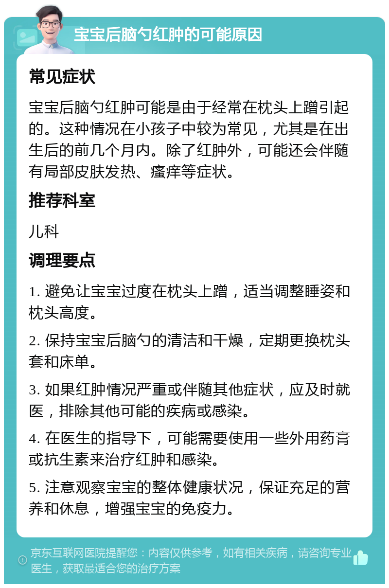 宝宝后脑勺红肿的可能原因 常见症状 宝宝后脑勺红肿可能是由于经常在枕头上蹭引起的。这种情况在小孩子中较为常见，尤其是在出生后的前几个月内。除了红肿外，可能还会伴随有局部皮肤发热、瘙痒等症状。 推荐科室 儿科 调理要点 1. 避免让宝宝过度在枕头上蹭，适当调整睡姿和枕头高度。 2. 保持宝宝后脑勺的清洁和干燥，定期更换枕头套和床单。 3. 如果红肿情况严重或伴随其他症状，应及时就医，排除其他可能的疾病或感染。 4. 在医生的指导下，可能需要使用一些外用药膏或抗生素来治疗红肿和感染。 5. 注意观察宝宝的整体健康状况，保证充足的营养和休息，增强宝宝的免疫力。