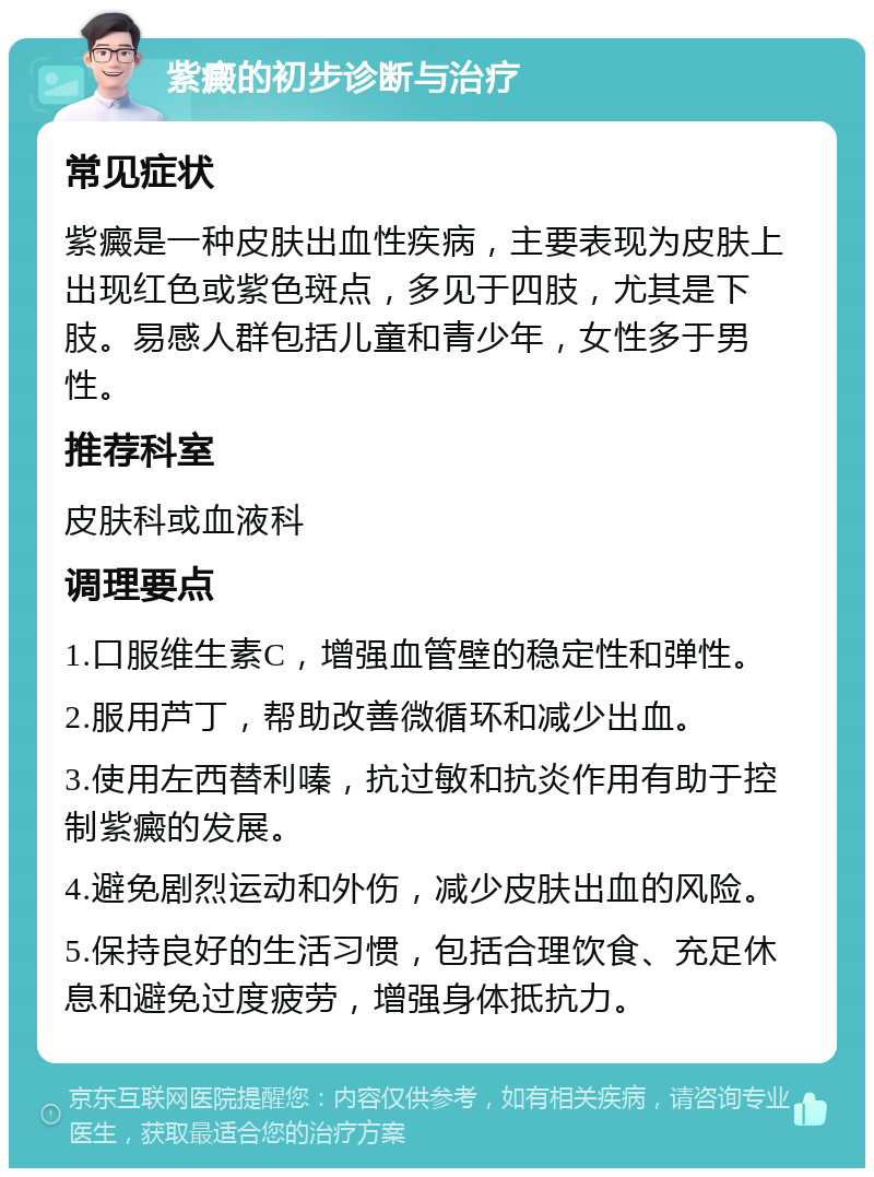 紫癜的初步诊断与治疗 常见症状 紫癜是一种皮肤出血性疾病，主要表现为皮肤上出现红色或紫色斑点，多见于四肢，尤其是下肢。易感人群包括儿童和青少年，女性多于男性。 推荐科室 皮肤科或血液科 调理要点 1.口服维生素C，增强血管壁的稳定性和弹性。 2.服用芦丁，帮助改善微循环和减少出血。 3.使用左西替利嗪，抗过敏和抗炎作用有助于控制紫癜的发展。 4.避免剧烈运动和外伤，减少皮肤出血的风险。 5.保持良好的生活习惯，包括合理饮食、充足休息和避免过度疲劳，增强身体抵抗力。