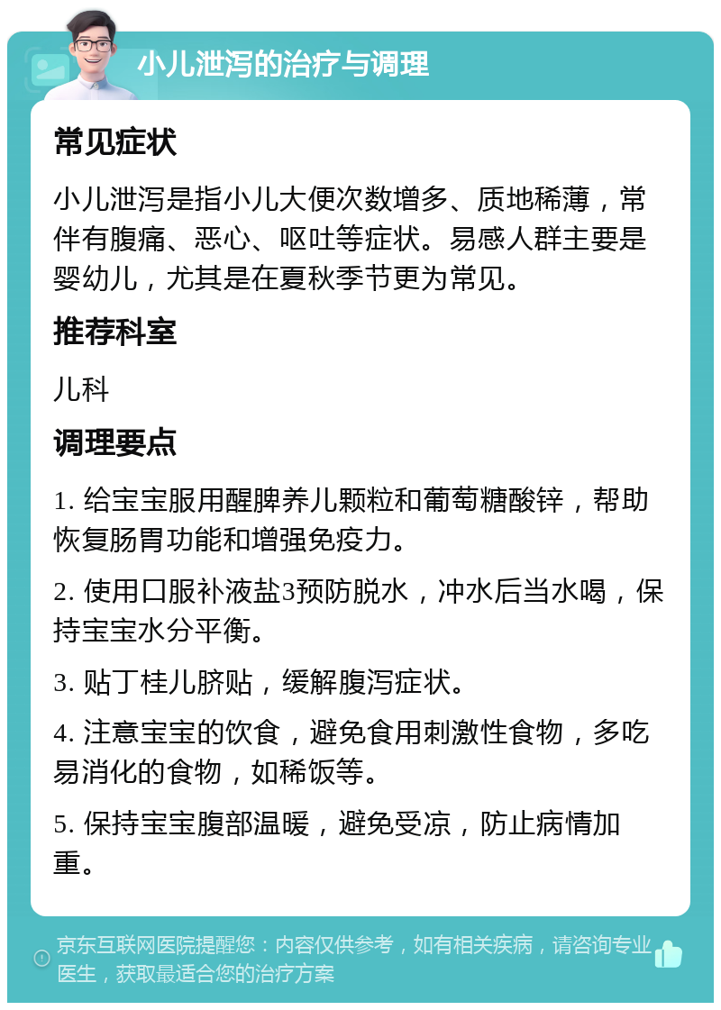 小儿泄泻的治疗与调理 常见症状 小儿泄泻是指小儿大便次数增多、质地稀薄，常伴有腹痛、恶心、呕吐等症状。易感人群主要是婴幼儿，尤其是在夏秋季节更为常见。 推荐科室 儿科 调理要点 1. 给宝宝服用醒脾养儿颗粒和葡萄糖酸锌，帮助恢复肠胃功能和增强免疫力。 2. 使用口服补液盐3预防脱水，冲水后当水喝，保持宝宝水分平衡。 3. 贴丁桂儿脐贴，缓解腹泻症状。 4. 注意宝宝的饮食，避免食用刺激性食物，多吃易消化的食物，如稀饭等。 5. 保持宝宝腹部温暖，避免受凉，防止病情加重。