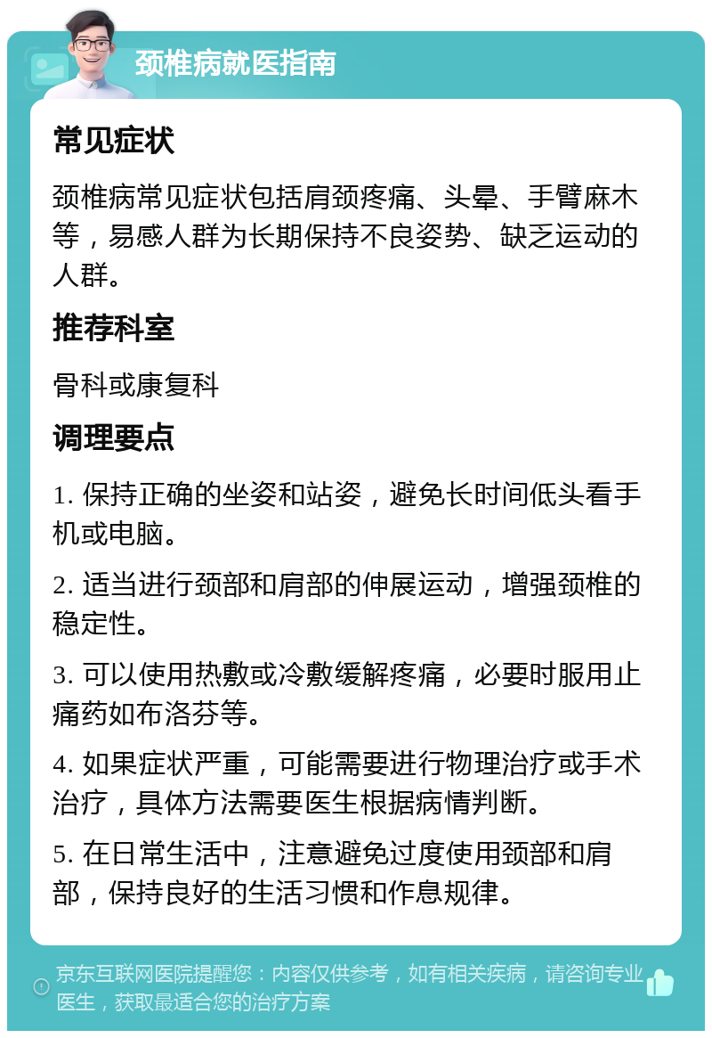 颈椎病就医指南 常见症状 颈椎病常见症状包括肩颈疼痛、头晕、手臂麻木等，易感人群为长期保持不良姿势、缺乏运动的人群。 推荐科室 骨科或康复科 调理要点 1. 保持正确的坐姿和站姿，避免长时间低头看手机或电脑。 2. 适当进行颈部和肩部的伸展运动，增强颈椎的稳定性。 3. 可以使用热敷或冷敷缓解疼痛，必要时服用止痛药如布洛芬等。 4. 如果症状严重，可能需要进行物理治疗或手术治疗，具体方法需要医生根据病情判断。 5. 在日常生活中，注意避免过度使用颈部和肩部，保持良好的生活习惯和作息规律。