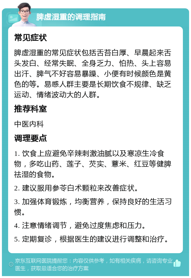 脾虚湿重的调理指南 常见症状 脾虚湿重的常见症状包括舌苔白厚、早晨起来舌头发白、经常失眠、全身乏力、怕热、头上容易出汗、脾气不好容易暴躁、小便有时候颜色是黄色的等。易感人群主要是长期饮食不规律、缺乏运动、情绪波动大的人群。 推荐科室 中医内科 调理要点 1. 饮食上应避免辛辣刺激油腻以及寒凉生冷食物，多吃山药、莲子、芡实、薏米、红豆等健脾祛湿的食物。 2. 建议服用参苓白术颗粒来改善症状。 3. 加强体育锻炼，均衡营养，保持良好的生活习惯。 4. 注意情绪调节，避免过度焦虑和压力。 5. 定期复诊，根据医生的建议进行调整和治疗。