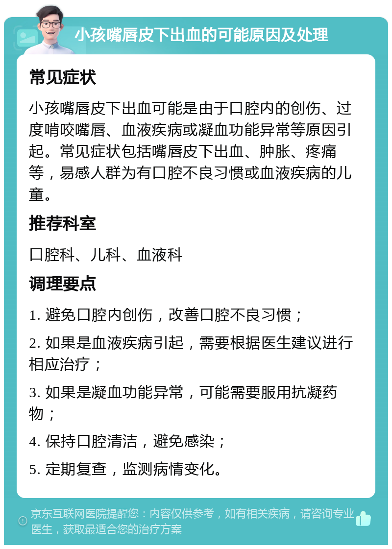 小孩嘴唇皮下出血的可能原因及处理 常见症状 小孩嘴唇皮下出血可能是由于口腔内的创伤、过度啃咬嘴唇、血液疾病或凝血功能异常等原因引起。常见症状包括嘴唇皮下出血、肿胀、疼痛等，易感人群为有口腔不良习惯或血液疾病的儿童。 推荐科室 口腔科、儿科、血液科 调理要点 1. 避免口腔内创伤，改善口腔不良习惯； 2. 如果是血液疾病引起，需要根据医生建议进行相应治疗； 3. 如果是凝血功能异常，可能需要服用抗凝药物； 4. 保持口腔清洁，避免感染； 5. 定期复查，监测病情变化。