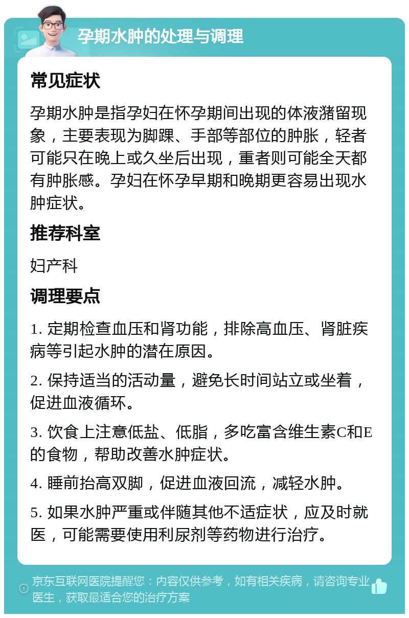 孕期水肿的处理与调理 常见症状 孕期水肿是指孕妇在怀孕期间出现的体液潴留现象，主要表现为脚踝、手部等部位的肿胀，轻者可能只在晚上或久坐后出现，重者则可能全天都有肿胀感。孕妇在怀孕早期和晚期更容易出现水肿症状。 推荐科室 妇产科 调理要点 1. 定期检查血压和肾功能，排除高血压、肾脏疾病等引起水肿的潜在原因。 2. 保持适当的活动量，避免长时间站立或坐着，促进血液循环。 3. 饮食上注意低盐、低脂，多吃富含维生素C和E的食物，帮助改善水肿症状。 4. 睡前抬高双脚，促进血液回流，减轻水肿。 5. 如果水肿严重或伴随其他不适症状，应及时就医，可能需要使用利尿剂等药物进行治疗。